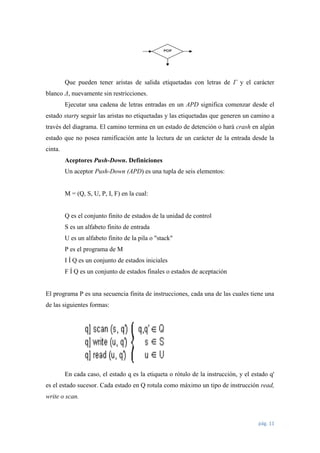Que pueden tener aristas de salida etiquetadas con letras de Γ y el carácter
blanco Δ, nuevamente sin restricciones.
Ejecutar una cadena de letras entradas en un APD significa comenzar desde el
estado starty seguir las aristas no etiquetadas y las etiquetadas que generen un camino a
través del diagrama. El camino termina en un estado de detención o hará crash en algún
estado que no posea ramificación ante la lectura de un carácter de la entrada desde la
cinta.
Aceptores Push-Down. Definiciones
Un aceptor Push-Down (APD) es una tupla de seis elementos:

M = (Q, S, U, P, I, F) en la cual:

Q es el conjunto finito de estados de la unidad de control
S es un alfabeto finito de entrada
U es un alfabeto finito de la pila o "stack"
P es el programa de M
I Í Q es un conjunto de estados iniciales
F Í Q es un conjunto de estados finales o estados de aceptación

El programa P es una secuencia finita de instrucciones, cada una de las cuales tiene una
de las siguientes formas:

En cada caso, el estado q es la etiqueta o rótulo de la instrucción, y el estado q'
es el estado sucesor. Cada estado en Q rotula como máximo un tipo de instrucción read,
write o scan.

pág. 11

 