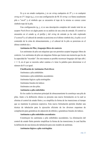 Si q es un estado cualquiera, j es un string cualquiera de S* y s es cualquier
string en U*, luego (q, j, s) es una configuración de M. El string s se llama usualmente
pila o "stack" y el símbolo que se encuentra al tope de la misma se conoce como
símbolo tope de la pila.
Una configuración (q, j, s) es una descripción completa del estado total de un
aceptor Push-Down en algún punto en su análisis de una cinta de entrada. El control se
encuentra en el estado q; el prefijo j del string de entrada ya ha sido explorado
("scanned") y el cabezal de entrada se posiciona en el último símbolo de j; la pila s es el
contenido de la cinta de almacenamiento, y el cabezal de la pila se posiciona en el
último símbolo de s.
Autómatas de Pila y lenguajes libres de contexto
Los autómatas de pila son máquinas que nos permiten aceptar lenguajes libres de
contexto. Los autómatas de pila son máquinas finitas que tienen una memoria que les da
la capacidad de "recordar". De esta manera es posible reconocer lenguajes del tipo aibi |
i >= 0, en el que se necesita saber cuántas a’s tiene la palabra para determinar si el
número de b’s es igual.
Clasificación de Autómatas Push-Down
Autómatas a pila embebidos
Autómatas a pila embebidos ascendentes
Autómatas lógicos a pila restringidos
Autómatas lineales de índices
Autómatas con dos pilas.
Autómatas a pila embebidos
En los cuales la estructura principal de almacenamiento la constituye una pila de
pilas. Junto a la definición clásica se presenta una nueva formulación en la cual se
elimina el control de estado finito y se simplifica la forma de las transiciones al tiempo
que se mantiene la potencia expresiva. Esta nueva formulación permite diseñar una
técnica de tabulación para la ejecución eficiente de los diversos esquemas de
compilación para gramáticas de adjunción de árboles y gramáticas lineales de índices.
Autómatas a pila embebidos ascendentes
Constituyen los autómatas a pila embebidos ascendentes. La eliminación del
control de estado finito permite simplificar la forma de las transiciones, lo cual facilita
la definición de una técnica de tabulación para este modelo de autómata.
Autómatas lógicos a pila restringidos
pág. 12

 