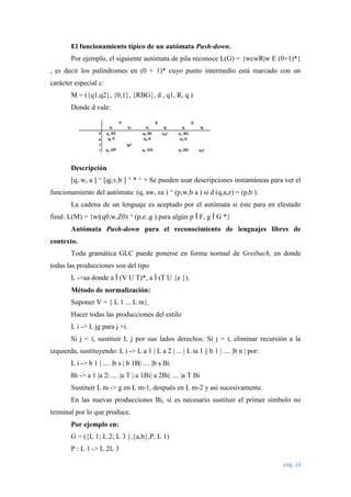 El funcionamiento típico de un autómata Push-down.
Por ejemplo, el siguiente autómata de pila reconoce L(G) = {wcwR|w E (0+1)*}
, es decir los palíndromes en (0 + 1)* cuyo punto intermedio está marcado con un
carácter especial c:
M = ({q1,q2}, {0,1}, {RBG}, d , q1, R, q )
Donde d vale:

Descripción
[q, w, a ] ^ [qj,v,b ] ^ * ^ + Se pueden usar descripciones instantáneas para ver el
funcionamiento del autómata: (q, aw, za ) ^ (p,w,b a ) si d (q,a,z) = (p,b ).
La cadena de un lenguaje es aceptado por el autómata si éste para en elestado
final: L(M) = {w|(q0,w,Z0) ^ (p,e ,g ) para algún p Î F, g Î G *}
Autómata Push-down para el reconocimiento de lenguajes libres de
contexto.
Toda gramática GLC puede ponerse en forma normal de Greibach, en donde
todas las producciones son del tipo
L ->aa donde a Î (V U T)*, a Î (T U {e }).
Método de normalización:
Suponer V = { L 1 ... L m}.
Hacer todas las producciones del estilo
L i -> L jg para j >i.
Si j < i, sustituir L j por sus lados derechos. Si j = i, eliminar recursión a la
izquierda, sustituyendo: L i -> L a 1 | L a 2 | ... | L ia 1 || b 1 | .... |b n | por:
L i -> b 1 | .... |b s | b 1B| .... |b s Bi
Bi -> a 1 |a 2| .... |a T | a 1Bi| a 2Bi| .... |a T Bi
Sustituir L m -> g en L m-1, después en L m-2 y así sucesivamente.
En las nuevas producciones Bi, si es necesario sustituir el primer símbolo no
terminal por lo que produce.
Por ejemplo en:
G = ({L 1; L 2; L 3 },{a,b},P, L 1)
P : L 1 -> L 2L 3
pág. 14

 