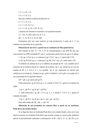 L 2 -> L 3L 1 | b
L 3 -> L 1L 2 | a
Hay que cambiar la última producción en
L 3 -> L 1L 2 | a
L 3 -> L 2L 3L 2 | a
L 3 -> L 3L 1L 3L 2 | bL 3L 2 |a
y después de eliminar la recursión a la izquierda tenemos
L 3 ->bL 3L 2B3 | aB3 | bL 3L 2 | a
B3 -> L 1L 3L 2 | L 1L 3L 2B3
Finalmente sólo nos resta sustituir en toda producción, a partir de L 3, los
símbolos no terminales de la izquierda.
Obtención de una GLC a partir de un Autómata de Pila (push-down).
Para obtener la GLC G = (V, T, P, S) correspondiente a un APN M, hay que
crear primero un APN extendido M´ con d ´ construida a partir de d a la que se le añade:
1. Si [ qj, e ] Î d ( qi, u, e ) entonces [ qj, L ] Î d ´ (qi, u, L ) para toda L Î G .
2. Si [ qj, B ] Î d ( qi, u, e ) entonces [ qj, BL ] Î d ´ (qi, u, L ) para toda L Î G .
El alfabeto de entrada de G es el alfabeto de entrada de M´. Las variables de G
consisten de un símbolo inicial S y objetos de la forma <qi, L ,qj> donde las q’s son los
estados de M´ y L Î G È {e }. La variable <qi, L ,qj> representa un cálculo que
comienza en el estado qi , termina en qj y quita el símbolo L de la pila. Las reglas de G
son construidas de la siguiente manera:
S Þ < q0, e ,qj> para cada qj Î F.
Cada transición [ qj, B ] Î d ( qi, x, L ), donde L Î G È {e } genera el conjunto de
reglas
{<qi, L , qk>Þ x <qj, B, qk> | qk Î Q }
3. Cada transición [ qj, BL ] Î d ( qi, x, L ), donde L Î G È {e } genera el
conjunto de reglas
{<qi, L , qk>Þ x <qj, B, qn><qn, L , qk> | qk , qn Î Q }
Para cada estado qk Î Q ,<qk , e , qk> Þ e
Obtención de una gramática de contexto libre a partir de un Autómata
Push-down sin estados finales.
Si en lugar de tener un Autómata Push-down con estados finales como en el caso
anterior tenemos un autómata Push-down que termina cuando se vacía la pila, podemos
aplicar el procedimiento explicado a continuación. Si M = (Q, S , G , d , q0, Z0, q ) es
pág. 15

 