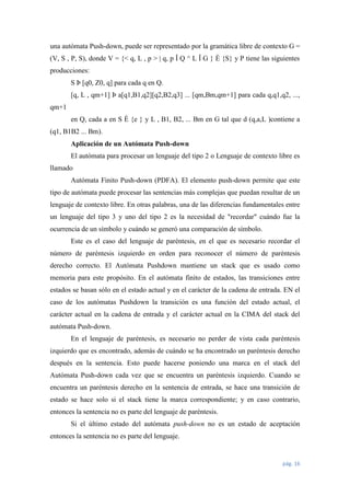 una autómata Push-down, puede ser representado por la gramática libre de contexto G =
(V, S , P, S), donde V = {< q, L , p > | q, p Î Q ^ L Î G } È {S} y P tiene las siguientes
producciones:
S Þ [q0, Z0, q] para cada q en Q.
[q, L , qm+1] Þ a[q1,B1,q2][q2,B2,q3] ... [qm,Bm,qm+1] para cada q,q1,q2, ...,
qm+1
en Q, cada a en S È {e } y L , B1, B2, ... Bm en G tal que d (q,a,L )contiene a
(q1, B1B2 ... Bm).
Aplicación de un Autómata Push-down
El autómata para procesar un lenguaje del tipo 2 o Lenguaje de contexto libre es
llamado
Autómata Finito Push-down (PDFA). El elemento push-down permite que este
tipo de autómata puede procesar las sentencias más complejas que puedan resultar de un
lenguaje de contexto libre. En otras palabras, una de las diferencias fundamentales entre
un lenguaje del tipo 3 y uno del tipo 2 es la necesidad de "recordar" cuándo fue la
ocurrencia de un símbolo y cuándo se generó una comparación de símbolo.
Este es el caso del lenguaje de paréntesis, en el que es necesario recordar el
número de paréntesis izquierdo en orden para reconocer el número de paréntesis
derecho correcto. El Autómata Pushdown mantiene un stack que es usado como
memoria para este propósito. En el autómata finito de estados, las transiciones entre
estados se basan sólo en el estado actual y en el carácter de la cadena de entrada. EN el
caso de los autómatas Pushdown la transición es una función del estado actual, el
carácter actual en la cadena de entrada y el carácter actual en la CIMA del stack del
autómata Push-down.
En el lenguaje de paréntesis, es necesario no perder de vista cada paréntesis
izquierdo que es encontrado, además de cuándo se ha encontrado un paréntesis derecho
después en la sentencia. Esto puede hacerse poniendo una marca en el stack del
Autómata Push-down cada vez que se encuentra un paréntesis izquierdo. Cuando se
encuentra un paréntesis derecho en la sentencia de entrada, se hace una transición de
estado se hace solo si el stack tiene la marca correspondiente; y en caso contrario,
entonces la sentencia no es parte del lenguaje de paréntesis.
Si el último estado del autómata push-down no es un estado de aceptación
entonces la sentencia no es parte del lenguaje.

pág. 16

 