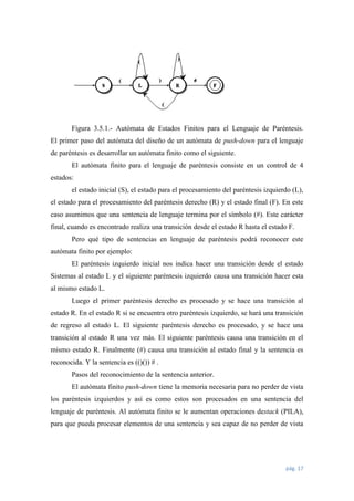 Figura 3.5.1.- Autómata de Estados Finitos para el Lenguaje de Paréntesis.
El primer paso del autómata del diseño de un autómata de push-down para el lenguaje
de paréntesis es desarrollar un autómata finito como el siguiente.
El autómata finito para el lenguaje de paréntesis consiste en un control de 4
estados:
el estado inicial (S), el estado para el procesamiento del paréntesis izquierdo (L),
el estado para el procesamiento del paréntesis derecho (R) y el estado final (F). En este
caso asumimos que una sentencia de lenguaje termina por el símbolo (#). Este carácter
final, cuando es encontrado realiza una transición desde el estado R hasta el estado F.
Pero qué tipo de sentencias en lenguaje de paréntesis podrá reconocer este
autómata finito por ejemplo:
El paréntesis izquierdo inicial nos indica hacer una transición desde el estado
Sistemas al estado L y el siguiente paréntesis izquierdo causa una transición hacer esta
al mismo estado L.
Luego el primer paréntesis derecho es procesado y se hace una transición al
estado R. En el estado R si se encuentra otro paréntesis izquierdo, se hará una transición
de regreso al estado L. El siguiente paréntesis derecho es procesado, y se hace una
transición al estado R una vez más. El siguiente paréntesis causa una transición en el
mismo estado R. Finalmente (#) causa una transición al estado final y la sentencia es
reconocida. Y la sentencia es (()()) # .
Pasos del reconocimiento de la sentencia anterior.
El autómata finito push-down tiene la memoria necesaria para no perder de vista
los paréntesis izquierdos y así es como estos son procesados en una sentencia del
lenguaje de paréntesis. Al autómata finito se le aumentan operaciones destack (PILA),
para que pueda procesar elementos de una sentencia y sea capaz de no perder de vista

pág. 17

 