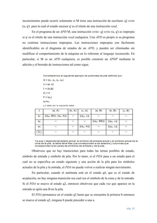 inconsistentes puede ocurrir solamente si M tiene una instrucción de escritura: q] write
(u, q') para la cual el estado sucesor q' es el rótulo de una instrucción read.
En el programa de un APD M, una instrucción write: q] write (u, q') es impropia
si q' es el rótulo de una instrucción read cualquiera. Una APD es propio si su programa
no contiene instrucciones impropias. Las instrucciones impropias son fácilmente
identificables en el diagrama de estados de un APD, y pueden ser eliminadas sin
modificar el comportamiento de la máquina en lo referente al lenguaje reconocido. En
particular, si M es un APD cualquiera, es posible construir un APDP mediante la
adición y el borrado de instrucciones tal como sigue.

Obsérvese que no hay transiciones para todas las ternas posibles de estado,
símbolo de entrada y símbolo de pila. Por lo tanto, si el PDA pasa a un estado para el
cual no se especifica un estado siguiente y una acción de la pila para los símbolos
actuales de la pila y la entrada, el PDA no puede volver a realizar ningún movimiento.
En particular, cuando el autómata está en el estado q4, que es el estado de
aceptación, no hay ninguna transición sea cual sea el símbolo de la cima y de la entrada.
Si el PDA se mueve al estado q2, entonces obsérvese que cada vez que aparece en la
entrada se apila una B en la pila.
El PDA permanece en el estado q2 hasta que se encuentra la primera b entonces
se mueve al estado q3, ninguna b puede preceder a una a.
pág. 19

 