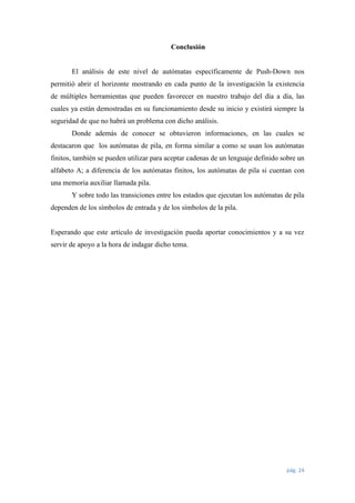 Conclusión

El análisis de este nivel de autómatas específicamente de Push-Down nos
permitió abrir el horizonte mostrando en cada punto de la investigación la existencia
de múltiples herramientas que pueden favorecer en nuestro trabajo del día a día, las
cuales ya están demostradas en su funcionamiento desde su inicio y existirá siempre la
seguridad de que no habrá un problema con dicho análisis.
Donde además de conocer se obtuvieron informaciones, en las cuales se
destacaron que los autómatas de pila, en forma similar a como se usan los autómatas
finitos, también se pueden utilizar para aceptar cadenas de un lenguaje definido sobre un
alfabeto A; a diferencia de los autómatas finitos, los autómatas de pila si cuentan con
una memoria auxiliar llamada pila.
Y sobre todo las transiciones entre los estados que ejecutan los autómatas de pila
dependen de los símbolos de entrada y de los símbolos de la pila.

Esperando que este artículo de investigación pueda aportar conocimientos y a su vez
servir de apoyo a la hora de indagar dicho tema.

pág. 24

 