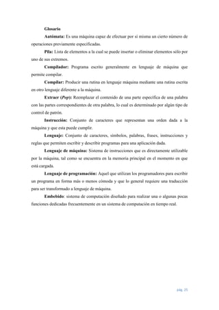 Glosario
Autómata: Es una máquina capaz de efectuar por sí misma un cierto número de
operaciones previamente especificadas.
Pila: Lista de elementos a la cual se puede insertar o eliminar elementos sólo por
uno de sus extremos.
Compilador: Programa escrito generalmente en lenguaje de máquina que
permite compilar.
Compilar: Producir una rutina en lenguaje máquina mediante una rutina escrita
en otro lenguaje diferente a la máquina.
Extraer (Pop): Reemplazar el contenido de una parte específica de una palabra
con las partes correspondientes de otra palabra, lo cual es determinado por algún tipo de
control de patrón.
Instrucción: Conjunto de caracteres que representan una orden dada a la
máquina y que esta puede cumplir.
Lenguaje: Conjunto de caracteres, símbolos, palabras, frases, instrucciones y
reglas que permiten escribir y describir programas para una aplicación dada.
Lenguaje de máquina: Sistema de instrucciones que es directamente utilizable
por la máquina, tal como se encuentra en la memoria principal en el momento en que
está cargada.
Lenguaje de programación: Aquel que utilizan los programadores para escribir
un programa en forma más o menos cómoda y que lo general requiere una traducción
para ser transformado a lenguaje de máquina.
Embebido: sistema de computación diseñado para realizar una o algunas pocas
funciones dedicadas frecuentemente en un sistema de computación en tiempo real.

pág. 25

 