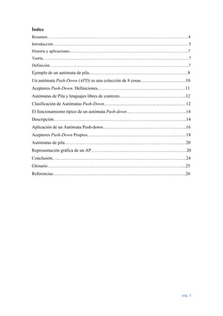 Índice
Resumen.…………………………………………………………………………………………4
Introducción………………………………………………………………………………………5
Historia y aplicaciones…………………………………………………………………………...7
Teoría……………………………………………………………………………………………..7
Definición………………………………………………………………………………………...7

Ejemplo de un autómata de pila…………………………………………………………8
Un autómata Push-Down (APD) es una colección de 8 cosas…………………………10
Aceptores Push-Down. Definiciones……………………………………………..……11
Autómatas de Pila y lenguajes libres de contexto……………………………………...12
Clasificación de Autómatas Push-Down……………………………………………………..12
El funcionamiento típico de un autómata Push-down………………………………….14
Descripción……………………………………………………………………………..14
Aplicación de un Autómata Push-down………………………...……………………...16
Aceptores Push-Down Propios…………………………………………………………18
Autómatas de pila………………………………………………………………………20
Representación gráfica de un AP……………………………………………………….20
Conclusión……………………………………………………………………………...24
Glosario………………………………………………………………………………...25
Referencias……………………………………………………………………………..26

pág. 3

 