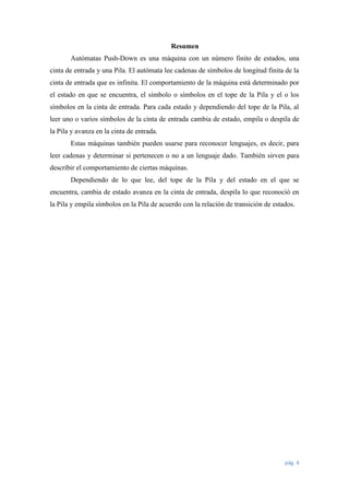 Resumen
Autómatas Push-Down es una máquina con un número finito de estados, una
cinta de entrada y una Pila. El autómata lee cadenas de símbolos de longitud finita de la
cinta de entrada que es infinita. El comportamiento de la máquina está determinado por
el estado en que se encuentra, el símbolo o símbolos en el tope de la Pila y el o los
símbolos en la cinta de entrada. Para cada estado y dependiendo del tope de la Pila, al
leer uno o varios símbolos de la cinta de entrada cambia de estado, empila o despila de
la Pila y avanza en la cinta de entrada.
Estas máquinas también pueden usarse para reconocer lenguajes, es decir, para
leer cadenas y determinar si pertenecen o no a un lenguaje dado. También sirven para
describir el comportamiento de ciertas máquinas.
Dependiendo de lo que lee, del tope de la Pila y del estado en el que se
encuentra, cambia de estado avanza en la cinta de entrada, despila lo que reconoció en
la Pila y empila símbolos en la Pila de acuerdo con la relación de transición de estados.

pág. 4

 