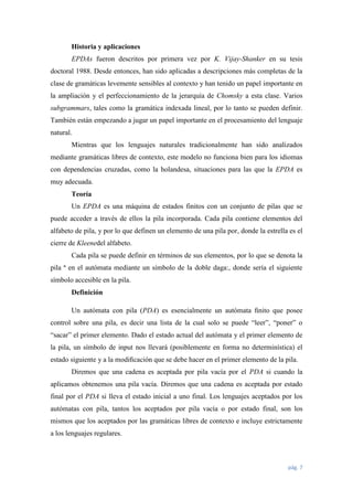 Historia y aplicaciones
EPDAs fueron descritos por primera vez por K. Vijay-Shanker en su tesis
doctoral 1988. Desde entonces, han sido aplicadas a descripciones más completas de la
clase de gramáticas levemente sensibles al contexto y han tenido un papel importante en
la ampliación y el perfeccionamiento de la jerarquía de Chomsky a esta clase. Varios
subgrammars, tales como la gramática indexada lineal, por lo tanto se pueden definir.
También están empezando a jugar un papel importante en el procesamiento del lenguaje
natural.
Mientras que los lenguajes naturales tradicionalmente han sido analizados
mediante gramáticas libres de contexto, este modelo no funciona bien para los idiomas
con dependencias cruzadas, como la holandesa, situaciones para las que la EPDA es
muy adecuada.
Teoría
Un EPDA es una máquina de estados finitos con un conjunto de pilas que se
puede acceder a través de ellos la pila incorporada. Cada pila contiene elementos del
alfabeto de pila, y por lo que definen un elemento de una pila por, donde la estrella es el
cierre de Kleenedel alfabeto.
Cada pila se puede definir en términos de sus elementos, por lo que se denota la
pila ª en el autómata mediante un símbolo de la doble daga:, donde sería el siguiente
símbolo accesible en la pila.
Definición
Un autómata con pila (PDA) es esencialmente un autómata ﬁnito que posee
control sobre una pila, es decir una lista de la cual solo se puede “leer”, “poner” o
“sacar” el primer elemento. Dado el estado actual del autómata y el primer elemento de
la pila, un símbolo de input nos llevará (posiblemente en forma no determinística) el
estado siguiente y a la modiﬁcación que se debe hacer en el primer elemento de la pila.
Diremos que una cadena es aceptada por pila vacía por el PDA si cuando la
aplicamos obtenemos una pila vacía. Diremos que una cadena es aceptada por estado
final por el PDA si lleva el estado inicial a uno final. Los lenguajes aceptados por los
autómatas con pila, tantos los aceptados por pila vacía o por estado final, son los
mismos que los aceptados por las gramáticas libres de contexto e incluye estrictamente
a los lenguajes regulares.

pág. 7

 