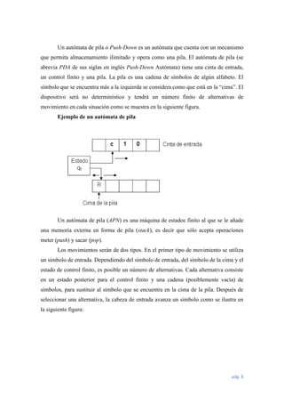 Un autómata de pila o Push-Down es un autómata que cuenta con un mecanismo
que permita almacenamiento ilimitado y opera como una pila. El autómata de pila (se
abrevia PDA de sus siglas en inglés Push-Down Autómata) tiene una cinta de entrada,
un control finito y una pila. La pila es una cadena de símbolos de algún alfabeto. El
símbolo que se encuentra más a la izquierda se considera como que está en la “cima”. El
dispositivo será no determinístico y tendrá un número finito de alternativas de
movimiento en cada situación como se muestra en la siguiente figura.
Ejemplo de un autómata de pila

Un autómata de pila (APN) es una máquina de estados finito al que se le añade
una memoria externa en forma de pila (stack), es decir que sólo acepta operaciones
meter (push) y sacar (pop).
Los movimientos serán de dos tipos. En el primer tipo de movimiento se utiliza
un símbolo de entrada. Dependiendo del símbolo de entrada, del símbolo de la cima y el
estado de control finito, es posible un número de alternativas. Cada alternativa consiste
en un estado posterior para el control finito y una cadena (posiblemente vacía) de
símbolos, para sustituir al símbolo que se encuentra en la cima de la pila. Después de
seleccionar una alternativa, la cabeza de entrada avanza un símbolo como se ilustra en
la siguiente figura:

pág. 8

 