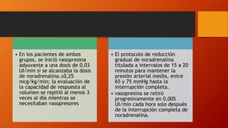 • En los pacientes de ambos
grupos, se inició vasopresina
adyuvante a una dosis de 0,03
UI/min si se alcanzaba la dosis
de noradrenalina.≥0,25
mcg/kg/min; la evaluación de
la capacidad de respuesta al
volumen se repitió al menos 3
veces al día mientras se
necesitaban vasopresores
• El protocolo de reducción
gradual de noradrenalina
titulada a intervalos de 15 a 20
minutos para mantener la
presión arterial media, entre
65 y 75 mmHg hasta la
interrupción completa.
• vasopresina se retiró
progresivamente en 0,005
UI/min cada hora solo después
de la interrupción completa de
noradrenalina.
 