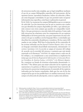 44
INVESTIGACIÓNBIBLIOTECOLÓGICA,Vol.27,Núm.59,enero/abril,2013,México,ISSN:0187-358X,pp.35-66
de estructura mucho más compleja, que se logró simpliﬁcar mediante
el uso de un campo bibliográﬁco especíﬁco del instrumento; ahí las
opciones fueron: operadores booleanos, índices de selección y ﬁltro,
así como lenguajes controlados, lo que nos permitió tanto recuperar
información muy especíﬁca, como hacer exploración en general.
En la Tabla I se enumeran los campos bibliográﬁcos que se extrajeron
de cada BDB. Las dos intenciones por las que se muestra este cuadro
son que identiﬁca los campos disponibles por BDb, y que además per-
mite conocer esos otros campos que pueden ser comparables (medi-
bles), y los que pertenecen a una sola visión de la química. Como cada
BDb estructura las relaciones entre los componentes de sus registros
bibliográﬁcos de forma particular, una parte importante de estas rela-
ciones es la que se establece con los lenguajes libres o controlados que
describen los contenidos disciplinares o temáticos. De las cuatro BDb
usadas en este trabajo, WoS hace la descripción de los contenidos de
las revistas indizadas con los Journal Citation Reports (JCR); CAS usa
un lenguaje controlado desarrollado internamente, denominado CAS
sections (secciones CAS), la sección se asigna al resumen del trabajo
de acuerdo con la novedad del proceso o sustancia que está siendo
reportado en la literatura;8
PERIÓDICA le asigna temas a cada uno de
los trabajos, y en complemento a esta característica se emplearon los
temas que usa el Sistema Regional de Información en Línea para Revis-
tas Cientíﬁcas de América Latina, LATINDEX.9
CAB Abstracts desarro-
lla y mantiene un listado de términos relacionados denominado CA-
BICODES.10
Por último para una mejor selección de los registros que
representan a la química en México es importante hacer mención de
esta forma de caracterizar temáticamente el contenido de los registros
indexados por las fuentes consultadas, dado que fue uno de los dos
campos de los que no fue posible hacer un análisis transversal, el otro
campo es la dirección de adscripción, como se explica más adelante.
8 Información extraída de: http://www.cas.org/products/print/ca/casections.html
9 LATINDEX. Sistema Regional de Información en Línea para Revistas Cientíﬁcas de América
Latina, el Caribe, España y Portugal: http://www.latindex.org
10 Los CABICODES son términos que permiten localizar categorías generales que el uso de descrip-
tores no permitiría; otra ventaja de su uso es que ayuda a descartar información irrelevante. Los
términos se derivan de los esquemas de clasiﬁcación usados en las bases de datos AGRICOLA y
AGRIS, con cambios que permitan ampliar el espectro del término y su énfasis. Existen aproxi-
madamente 250 CABICODES.
 