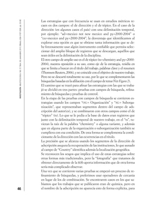 46
INVESTIGACIÓNBIBLIOTECOLÓGICA,Vol.27,Núm.59,enero/abril,2013,México,ISSN:0187-358X,pp.35-66
Las estrategias que con frecuencia se usan en estudios métricos re-
caen en dos campos: el de dirección y el de tópico. En el caso de la
dirección (en algunos casos el país) con una delimitación temporal,
por ejemplo: “ad=mexico not new mexico and py=2000-2004” o
“cu=mexico and py=2000-2004”, la desventaja que identiﬁcamos al
explorar esta opción es que se obtiene tanta información que se de-
be forzosamente usar algún instrumento conﬁable que permita selec-
cionar del amplio bloque de registros que se descargan, aquéllos que
sean útiles en la delimitación de la disciplina.
El otro campo de amplio uso es el de tópico (ts=chemistry and py=2000-
2004), nuestra oposición a su uso, como eje de la estrategia, residía en
que se limita a buscar en el título del trabajo, palabras clave y el resumen
(Thomson Reuters, 2006), y no coincide con el objetivo de nuestro trabajo.
Pero no se descartó totalmente su uso, por lo que se complementaron las
búsquedas basadas en la aﬁliación con el campo de tema (VerFigura 2).
El camino que se trazó para aﬁnar las estrategias con las que se traba-
jó se dividió en tres partes: pruebas con campos de búsqueda, reﬁna-
miento de búsquedas y pruebas de control.
En la etapa de las pruebas con campos de búsqueda se corrieron es-
trategias usando los campos “OG= Organización” y “SG= Suborga-
nización”, que representaban segmentos dentro del campo de ads-
cripción del autor(es), y se combinaron con otros campos como el de
“tópico” (ts). Lo que se le pedía a la base de datos eran registros que
junto con la delimitación temporal de nuestro trabajo, en el “ts”, tu-
vieran la raíz de la palabra “chemistry” o alguna variante, y además
que en alguna parte de la organización o suborganización también se
cumpliera con esa condición. De esta forma se complementa la condi-
cionante de la dirección con las ocurrencias en el título.
La precisión que se alcanza usando los segmentos de la dirección de
adscripción asegura la recuperación de las instituciones, lo que aunado
al campo de “Country” identiﬁca además la localización geográﬁca.
Se reconocen los sesgos que implica el uso de estas estrategias sobre
otras formas más tradicionales, pero la “fotografía” que tratamos de
obtener directamente de la BDb aporta información que de otra forma
sería más complicado observar.
Una vez que se corrieron varias pruebas se empezó un proceso de re-
ﬁnamiento de búsquedas, y preferimos usar operadores de cercanía
en lugar de los de combinación. Se encontraron casos en los que sa-
bíamos que los trabajos que se publicaron eran de química, pero en
el nombre de la adscripción no aparecía esto de forma explícita, para
 
