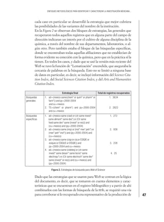 47
ENFOQUES METODOLÓGICOS PARA IDENTIFICAR Y CARACTERIZAR LA INVESTIGACIÓN MEXICANA...
cada caso en particular se desarrolló la estrategia que mejor cubriera
las posibilidades de las variantes del nombre de la institución.
En la Figura 2 se observan dos bloques de estrategias, las generales que
recuperaron todos aquellos registros que en alguna parte del campo de
dirección indicaran un interés por el cultivo de alguna disciplina de la
química, a través del nombre de sus departamentos, laboratorios, o al-
gún otro. Pero también estaba el bloque de las búsquedas especíﬁcas,
donde se encontraban todas aquellas aﬁliaciones que no establecían de
forma evidente su conexión con la química, pero que en la práctica sí la
tienen. En todos los casos, y dado que se usó la versión más reciente del
WoS se tuvo la función de “Lematización” encendida, que aseguraba la
cercanía de palabras en la búsqueda. Esto no se limitó a ninguna base
de datos en particular, es decir, se incluyó información del Science Cita-
tion Index, del Social Sciences Citation Index, y del Arts and Humanities
Citation Index.
Estrategia ﬁnal Total de registros recuperados
Búsquedas
generales
1. ad=(mexico same(chem* or quim* or pharm* or
farm*)) and py=2000-2004
and cu=mexico
2. TS=(chem* or pharm*) and py=2000-2004
and cu=mexico
1. 3634
2. 2822
Búsquedas
especíﬁcas
1. ad=(mexico same (ciad) or (ctr same invest*
same aliment* same des*) or (Ctr same
food same dev* same (invest* or res))) and
(cu=mexico) and (py=2000-2004)
2. ad=(mexico same (imp) or (inst* mex* petr*) or
(mex* petr* inst*)) and (py=2000-2004) and
(cu=mexico)
3. ad=(mexico same (ciqa or ciq or ESIQIE or
esiquie or ESIQUE or EISQIE)) and
py=2000-2004 and cu=mexico
4. ad=(mexico same (cideteq) or (ctr same
invest* same desarr* same tecno* same
electroqu*) or (Ctr same electroch* same dev*
same (invest* or res))) and (cu=mexico) and
(py=2000-2004)
1. 272
2. 938
3. 228
4. 25
Figura 2. Estrategias de búsqueda para Web of Science
Dado que las estrategias que se usaron para WoS se centran en la lógica
del documento, es decir, que se tomaron en cuenta elementos y carac-
terísticas que se encuentran en el registro bibliográﬁco y a partir de ahí
combinarlos con las formas de búsqueda de la BDb, se requirió una vía
para corroborar si lo recuperado era representativo de la producción de
 