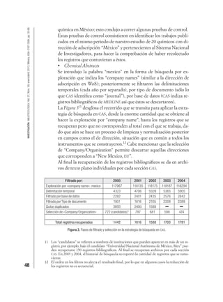 48
INVESTIGACIÓNBIBLIOTECOLÓGICA,Vol.27,Núm.59,enero/abril,2013,México,ISSN:0187-358X,pp.35-66
química en México; esto condujo a correr algunas pruebas de control.
Estas pruebas de control consistieron en identiﬁcar los trabajos publi-
cados en el mismo periodo de nuestro estudio de 20 químicos con di-
rección de adscripción “México” y pertenecientes al Sistema Nacional
de Investigadores, para hacer la comprobación de haber recolectado
los registros que contuvieran a éstos.
Chemical Abstracts
Se introdujo la palabra “mexico” en la forma de búsqueda por ex-
ploración que indiza los “company names” (similar a la dirección de
adscripción en WoS); posteriormente se ﬁltraron las delimitaciones
temporales (cada año por separado), por tipo de documento (sólo lo
que CAS identiﬁca como “journal”), por base de datos (CAS indiza re-
gistros bibliográﬁcos de MEDLINE así que éstos se descartaron).
La Figura 311
desglosa el recorrido que se transita para aplicar la estra-
tegia de búsqueda en CAS, desde la enorme cantidad que se obtiene al
hacer la exploración por “company name”, hasta los registros que se
recuperan pero que no corresponden al total con el que se trabaja, da-
do que aún se hace un proceso de limpieza y normalización posterior
en campos como el de dirección, situación que es común a todos los
instrumentos que se construyeron.12
Cabe mencionar que la selección
de “Company/Organization” permite descartar aquellas direcciones
que corresponden a “New Mexico, EU”.
Al ﬁnal la recuperación de los registros bibliográﬁcos se da en archi-
vos de texto plano individuales por cada sección CAS.
Filtrado por: 2000 2001 2002 2003 2004
Exploración por «company name»: mexico 117967 118135 118175 118187 118294
Delimitación temporal 4323 4706 5029 5365 5905
Filtrado por base de datos 2282 2401 2435 2576 2842
Filtrado por Tipo de documento 1951 1616 2105 2208 2388
Quitar duplicados 3693 2400 1588
Selección de «Company/Organization» 722 (candidatos)* 787 681 598 474
Total registros recuperados 1442 1616 1588 1703 1781
Figura 3. Fases de ﬁltrado y selección en la estrategia de búsqueda en CAS.
11 Los “candidatos” se reﬁeren a nombres de instituciones que pueden aparecer en más de un re-
gistro, por ejemplo, bajo el candidato “Universidad Nacional Autónoma de México, Mex” pue-
den recuperarse 150 registros bibliográﬁcos. Al ﬁnal se recuperan archivos por cada sección
CAS. En 2003 y 2004, el historial de búsqueda no reportó la cantidad de registros que se remo-
vieron.
12 El orden en los ﬁltros no afecta el resultado ﬁnal, por lo que en algunos casos la reducción de
los registros no es secuencial.
 
