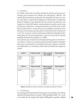 49
ENFOQUES METODOLÓGICOS PARA IDENTIFICAR Y CARACTERIZAR LA INVESTIGACIÓN MEXICANA...
PERIÓDICA
Se trabajó a partir de un archivo en hoja de cálculo, por lo que la es-
trategia para recuperar los trabajos con adscripción “México” fue
usando las herramientas propias de este manejador de datos, en nues-
tro caso ﬁltros y migración de bloques de información en diferentes
hojas de trabajo, lo que dependió de dos criterios de selección: uno
basado en el título del trabajo, usando palabras comodín como forma
de descarte y selección; y el segundo basado en el título de la revista.
Para el criterio dos se usaron de nuevo las palabras comodín en com-
binación con los temas que describen el contenido de las revistas en el
LATINDEX, el uso de esta herramienta para delimitar disciplina ha for-
mado parte de otras investigaciones, como en el caso de las ciencias
agrícolas (Saavedra-Fernández et al., 2002).
Los criterios que sirvieron de estrategias de búsqueda en PERIÓDICA,
en la Figura 4, tienen una columna para el total de registros identiﬁca-
dos, pero no representan el resultado ﬁnal, pues todavía se elimina-
ron duplicados y se normalizó, reduciendo la cantidad de trabajos en
la BDB.
Criterio 1 Palabras Comodín Palabras comodín
para LATINDEX
Total de Registros
Título de
trabajo
"quim*"
"chem*"
"farm*"
"pharm*"
"tox*"
2477
Criterio 2 Palabras Comodín Palabras comodín
para LATINDEX
Total de Registros
Revista "quim*"
"chem*"
"farm*"
"pharm*"
"tox*"
"*quim*"
"*celu*"
"*farma*"
"*tox*"
"*petrol*"
"*genet*"
"*ferm*"
"*conta*"
"multi*"
1498
Figura 4. Estrategias de selección y ﬁltrado en la estrategia de búsqueda en PERIÓDICA.
CAB Abstracts
La estrategia de búsqueda fue de lo general a lo particular. Se inició pi-
diendo la identiﬁcación en el campo “All Searchable Fields” (AF), es de-
cir en todos los 52 campos del registro bibliográﬁco, aquellos trabajos
 