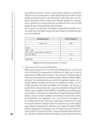 50
INVESTIGACIÓNBIBLIOTECOLÓGICA,Vol.27,Núm.59,enero/abril,2013,México,ISSN:0187-358X,pp.35-66
que pudieran contener “mexico”, para después empezar a reducir los
registros que se recuperaron a través del periodo del estudio, el tipo
de documentos de interés y por último los CABICODES, que es un len-
guaje controlado interno, seleccionan después aquello que categori-
zan en química. La recuperación fue en archivos con no más de 200
registros, que es lo que permite el instrumento.
En la Figura 5 se reportan 718 trabajos recuperados de la BDb CAB, a
los cuales aún se les aplicó un proceso que redujo la cantidad de regis-
tros en la BDB ﬁnal.
Estrategia general Total de Registros
«mexico» (af) 2889
Filtrado:
2000 - 2004
Sólo: Journal, Journal article, Journal Issue
Not «New Mexico» 1218
CABICODES 718
Figura 5. Estrategia de búsqueda aplicada en CAB Abstracts.
3. Tratamiento de los registros bibliográﬁcos
Dado que la estructura de la referencia bibliográﬁca en cada BD así
como la forma de recuperación es diferente en cada caso, se usó la
paquetería de Ofﬁce para procesar y reestructurar la información de
forma que posteriormente se pudiera migrar a Bases de Datos Biblio-
métricas. La transformación que sufren los registros asegura que se
puedan planear el diseño de las BDB, la cantidad de tablas y su con-
tenido; reconocer los datos que deben ser normados y de los que se
puede derivar más información, y que se pueda inferir el tipo de indi-
cadores que es posible obtener. WoS es manejable en el sentido de po-
der recuperar un formato en columnas por campo del registro biblio-
gráﬁco, así que el mayor trabajo se encuentra en separar los autores,
las direcciones y las categorías. CAS y CAB Abstracts se recuperan en
texto plano, por lo que el proceso es más largo y minucioso en el que
es necesario primero integrar todos los registros en un solo archivo,
para después organizarlo en columnas por campo de registro biblio-
gráﬁco, desagregar los elementos que lo requieran, y por último mi-
grar a la BDb. El caso de PERIÓDICA, aunque de igual forma tomó tiem-
po, al ﬁnal se completó de forma más rápida, ya que desde el momento
 