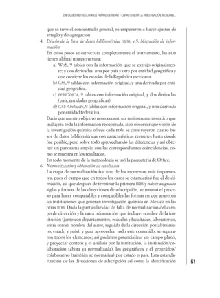 51
ENFOQUES METODOLÓGICOS PARA IDENTIFICAR Y CARACTERIZAR LA INVESTIGACIÓN MEXICANA...
que se tuvo el concentrado general, se empezaron a hacer ajustes de
arreglo y desagregación.
4. Diseño de la base de datos bibliométrica (BDB) y 5. Migración de infor-
mación
En estos pasos se estructura completamente el instrumento, las BDB
tienen al ﬁnal una estructura:
a) WoS, 9 tablas con la información que se extrajo originalmen-
te; y dos derivadas, una por país y otra por entidad geográﬁca y
que contiene los estados de la República mexicana.
b) CAS, 9 tablas con información original, y una derivada por enti-
dad geográﬁca.
c) PERIÓDICA, 9 tablas con información original, y dos derivadas
(país, entidades geográﬁcas).
d) CAB Abstracts, 9 tablas con información original, y una derivada
por entidad federativa.
Dado que nuestro objetivo no era construir un instrumento único que
incluyera toda la información recuperada, sino observar qué visión de
la investigación química ofrece cada BDb, se construyeron cuatro ba-
ses de datos bibliométricas con características comunes hasta donde
fue posible, pero sobre todo aprovechando las diferencias y así obte-
ner un panorama amplio con las correspondientes coincidencias, co-
mo se muestra en los resultados.
En todo momento de la metodología se usó la paquetería de Ofﬁce.
6. Normalización y obtención de resultados
La etapa de normalización fue uno de los momentos más importan-
tes, pues el campo que en todos los casos se estandarizó fue el de di-
rección, así que después de terminar la primera BDB y haber asignado
siglas y formas de las direcciones de adscripción, se retomó el proce-
so para hacer comparables y compatibles las formas en que aparecen
las instituciones que generan investigación química en México en las
otras BDB. Dada la particularidad de falta de normalización del cam-
po de dirección y la vasta información que incluye: nombre de la ins-
titución (junto con departamentos, escuelas y facultades, laboratorios,
entre otros), nombre del autor, seguido de la dirección postal (núme-
ro, estado y país), y para aprovechar todo este contenido, se separa-
ron todos los elementos; así pudimos potencializar un campo plano,
y proyectar conteos y el análisis por la institución, la institución/co-
laboración (ahora ya normalizada), los geográﬁcos y el geográﬁco/
colaborativo (también se normaliza) por estado o país. Esta estanda-
rización de las direcciones de adscripción así como la identiﬁcación
 