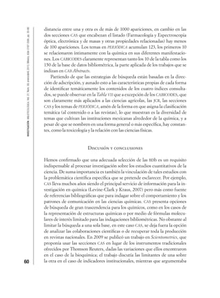 60
INVESTIGACIÓNBIBLIOTECOLÓGICA,Vol.27,Núm.59,enero/abril,2013,México,ISSN:0187-358X,pp.35-66
distancia entre una y otra es de más de 1000 apariciones, en cambio en las
dos secciones CAS que encabezan el listado (Farmacología y Espectroscopia
óptica, electrónica y de masas y otras propiedades relacionadas) hay menos
de 100 apariciones. Los temas en PERIÓDICA acumulan 123, los primeros 10
se relacionaron íntimamente con la química en sus diferentes manifestacio-
nes. Los CABICODES claramente representan tanto los 10 de la tabla como los
150 de la base de datos bibliométrica, la parte aplicada de los trabajos que se
indizan en CAB Abstracts.
Partiendo de que las estrategias de búsqueda están basadas en la direc-
ción de adscripción, y aunado esto a las características propias de cada forma
de identiﬁcar temáticamente los contenidos de los cuatro índices consulta-
dos, se puede observar en la Tabla VII que a excepción de los CABICODES, que
son claramente más aplicados a las ciencias agrícolas, las JCR, las secciones
CAS y los temas de PERIÓDICA, amén de la forma en que asigna la clasiﬁcación
temática (al contenido o a las revistas), lo que muestran es la diversidad de
temas que cultivan las instituciones mexicanas alrededor de la química, y a
pesar de que se nombren en una forma general o más especíﬁca, hay constan-
tes, como la toxicología y la relación con las ciencias físicas.
Discusión y conclusiones
Hemos conﬁrmado que una adecuada selección de las BDb es un requisito
indispensable al procesar investigación sobre los estudios cuantitativos de la
ciencia. De suma importancia es también la vinculación de tales estudios con
la problemática cientíﬁca especíﬁca que se pretende esclarecer. Por ejemplo,
CAS lleva muchos años siendo el principal servicio de información para la in-
vestigación en química (Levine-Clark y Kraus, 2007) pero más como fuente
de referencias bibliográﬁcas que para indagar sobre el comportamiento y los
patrones de comunicación en las ciencias químicas. CAS presenta opciones
de búsqueda de gran trascendencia para los químicos, como en los casos de
la representación de estructuras químicas o por medio de fórmulas molecu-
lares de interés limitado para las indagaciones bibliométricas. No obstante al
limitar la búsqueda a una sola base, en este caso CAS, se deja fuera la opción
de analizar las colaboraciones cientíﬁcas o de recuperar toda la producción
en revistas nacionales. En 2009 se publicó un trabajo en Scientometrics, que
proponía usar las secciones CAS en lugar de los instrumentos tradicionales
ofrecidos por Thomson Reuters, dadas las variaciones que ellos encontraron
en el caso de la bioquímica; el trabajo discutía las limitantes de una sobre
la otra en el caso de indicadores institucionales, mientras que argumentaba
 