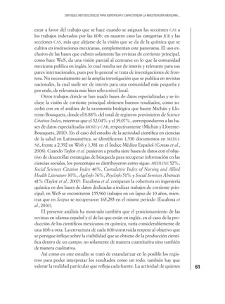 61
ENFOQUES METODOLÓGICOS PARA IDENTIFICAR Y CARACTERIZAR LA INVESTIGACIÓN MEXICANA...
estar a favor del trabajo que se hace cuando se asignan las secciones CAS a
los trabajos indexados por las BDb: en nuestro caso las categorías JCR y las
secciones CAS, más que alejarse de la visión que se da de la química que se
cultiva en instituciones mexicanas, complementan este panorama. El uso ex-
clusivo de las bases que cubren solamente las revistas de corriente principal,
como hace WoS, da una visión parcial al centrarse en lo que la comunidad
mexicana publica en inglés, lo cual resulta ser de interés y relevante para sus
pares internacionales, pues por lo general se trata de investigaciones de fron-
tera. No necesariamente así la amplia investigación que se publica en revistas
nacionales, la cual suele ser de interés para una comunidad más pequeña y
por ende, de relevancia más bien sólo a nivel local.
Otros trabajos donde se han usado bases de datos especializadas y se in-
cluye la visión de corriente principal obtienen buenos resultados, como su-
cedió con en el análisis de la taxonomía biológica que hacen Michán y Llo-
rente-Bousquets, donde el 8.88% del total de registros provinieron de Science
Citation Index, mientras que el 52.04% y el 39.07%, correspondieron a las ba-
ses de datos especializadas BIOSIS y CAB, respectivamente (Michán y Llorente-
Bousquets, 2010). En el caso del estudio de la actividad cientíﬁca en ciencias
de la salud en Latinoamérica, se identiﬁcaron 1,530 documentos en MEDLI-
NE, frente a 2,392 en WoS y 1,381 en el Índice Médico Español (Costas et al.,
2008). Cuando Taylor et al. pusieron a prueba siete bases de datos con el obje-
tivo de desarrollar estrategias de búsqueda para recuperar información en las
ciencias sociales, los porcentajes se distribuyeron como sigue: MEDLINE 52%,
Social Sciences Citation Index 46%, Cumulative Index of Nursing and Allied
Health Literature 30%, AgeInfo 76%, PsycInfo 51% y Social Services Abstracts
41% (Taylor et al., 2007). Escalona et al. comparan la cobertura en ingeniería
química en dos bases de datos dedicadas a indizar trabajos de corriente prin-
cipal, en WoS se encontraron 155,960 trabajos en un lapso de 10 años, mien-
tras que en Scopus se recuperaron 165,285 en el mismo periodo (Escalona et
al., 2010).
El presente análisis ha mostrado también que el posicionamiento de las
revistas en idioma español y el de las que están en inglés, en el caso de la pro-
ducción de los cientíﬁcos mexicanos en química, varía considerablemente de
una BDb a otra. La estructura de cada BDB construida respeto al objetivo que
se persigue inﬂuye sobre la visibilidad que se obtiene de la producción cientí-
ﬁca dentro de un campo, no solamente de manera cuantitativa sino también
de manera cualitativa.
Así como en este estudio se trató de estandarizar en lo posible los regis-
tros para poder interpretar los resultados como un todo, también hay que
valorar la realidad particular que reﬂeja cada fuente. La actividad de quienes
 