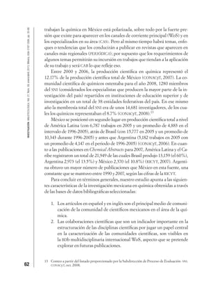 62
INVESTIGACIÓNBIBLIOTECOLÓGICA,Vol.27,Núm.59,enero/abril,2013,México,ISSN:0187-358X,pp.35-66
trabajan la química en México está polarizada, sobre todo por la fuerte pre-
sión que existe para aparecer en los canales de corriente principal (WoS) y en
los especializados en su área (CAS). Pero al mismo tiempo habrá temas, enfo-
ques o tendencias que los conducirán a publicar en revistas que aparecen en
canales más regionales (PERIÓDICA); por supuesto que los requerimientos de
algunos temas permitirán su incursión en trabajos que tiendan a la aplicación
de su trabajo y será CAB lo que reﬂeje eso.
Entre 2000 y 2006, la producción cientíﬁca en química representó el
12.17% de la producción cientíﬁca total de México (CONACyT, 2007). La co-
munidad cientíﬁca de químicos ostentaba para el año 2008, 1280 miembros
del SNI (considerados los especialistas que producen la mayor parte de la in-
vestigación del país) repartidos en instituciones de educación superior y de
investigación en un total de 38 entidades federativas del país. En ese mismo
año la membresía total del SNI era de unos 14,681 investigadores, de los cua-
les los químicos representaban el 8.7% (CONACyT, 2008).13
México se posicionó en segundo lugar en producción cientíﬁca total a nivel
de América Latina (con 6,787 trabajos en 2005 y un promedio de 4,883 en el
intervalo de 1996-2005), atrás de Brasil (con 15,777 en 2005 y un promedio de
10,343 durante 1996-2005) y antes que Argentina (5,182 trabajos en 2005 con
un promedio de 4,147 en el periodo de 1996-2005) (CONACyT, 2006). En cuan-
to a las publicaciones en Chemical Abstracts para 2007, América Latina y el Ca-
ribe registraron un total de 21,949 de las cuales Brasil produjo 13,159 (el 60%),
Argentina 2,973 (el 13.5%) y México 2,370 (el 10.8%) (RICYT, 2007). Argenti-
na obtuvo un mayor número de publicaciones que México en esta fuente, una
constante que se mantuvo entre 1990 y 2007, según las cifras de la RICYT.
Para concluir en términos generales, nuestro estudio apunta a las siguien-
tes características de la investigación mexicana en química obtenidas a través
de las bases de datos bibliográﬁcas seleccionadas:
1. Los artículos en español y en inglés son el principal medio de comuni-
cación de la comunidad de cientíﬁcos mexicanos en el área de la quí-
mica.
2. Las colaboraciones cientíﬁcas que son un indicador importante en la
estructuración de las disciplinas cientíﬁcas por jugar un papel central
en la caracterización de las comunidades cientíﬁcas, son visibles en
la BDb multidisciplinaria internacional WoS, aspecto que se pretende
explorar en futuras publicaciones.
13 Conteo a partir del listado proporcionado por la Subdirección de Proceso de Evaluación- SNI.
CONACyT, oct. 2008.
 