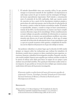64
INVESTIGACIÓNBIBLIOTECOLÓGICA,Vol.27,Núm.59,enero/abril,2013,México,ISSN:0187-358X,pp.35-66
7. El método desarrollado tiene una vocación cíclica, lo que permite
navegar en el proceso tratando de dar equilibrio a la importancia en
cada etapa a pesar de que en nuestro caso las estrategias de búsque-
da fueron especialmente importantes. Fácil tránsito y comunicación
entre el contenido de las BDb exploradas, dado que nuestro punto
de conexión no fue a partir de los descriptores temáticos propios y
particulares de cada instrumento, sino la dirección de adscripción de
los autores, común a todas las fuentes secundarias usadas. El método
es reproducible, siempre y cuando se tenga un buen conocimiento y
manejo de las BDb y sus herramientas; en nuestro caso hacer cumplir
nuestras diferentes etapas de la metodología. Si bien estadísticamente
es mejor trabajar con grandes cantidades de información en ocasiones
más es solo más, en nuestro caso pretendíamos establecer una comu-
nicación más directa con el autor del trabajo, es decir que el campo
asociado de la dirección de adscripción fuera el que reprodujera a qué
y a que no se puede reconocer cómo química, cumpliendo de esta for-
ma con los objetivos del proyecto en el que este trabajo se inserta.
Así podemos vislumbrar en primer lugar que la elección de BDb tendrá
siempre un impacto sobre las evaluaciones que realizan los tomadores de
decisiones cuando éstos se apoyen en datos cuantitativos para organizar, es-
tructurar, ﬁnanciar y planiﬁcar la investigación cientíﬁca. Segundo, esta elec-
ción tendrá también impacto para aquellos que realizan estudios sociales de
la ciencia al utilizar estos datos para hacer un mapeo de un campo o para
analizar una actividad cientíﬁca. Nos queda por determinar cuáles serían es-
tos impactos, lo que podría ser el tema de otros trabajos que estamos prepa-
rando dentro del marco de la presente investigación.
El presente estudio se realizó dentro del marco del convenio especíﬁco de
cooperación “Ciencias, Tecnología y Sociedad” ﬁrmado por la Universidad
Nacional Autónoma de México y el Institut de Recherche pour le
Développement de Francia.
Bibliografía
Alonso Gamboa, J. O.; Reyna Espinosa, F. R.,“Compilación de datos bi-
bliométricos regionales usando las bases de datos CLASE y PERIÓDICA”,
enRevistaInteramericanadeBibliotecología,2005,vol.28(1),63-78.
 