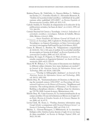 65
ENFOQUES METODOLÓGICOS PARA IDENTIFICAR Y CARACTERIZAR LA INVESTIGACIÓN MEXICANA...
Bolaños-Pizarro, M.; Vidal-Infer, A.; Navarro-Molina, C.; Valderra-
ma-Zurián, J. C.; González-Alcaide, G.; Aleixandre-Benavent, R.,
“Análisis de la productividad cientíﬁca y visibilidad de las publi-
caciones sobre usabilidad (1971-2005)”, en Revista Española de
Documentación Cientíﬁca, 2009, vol. 32(1), 9-21.
Cañedo Andalia, R.,“Estudios de solapamiento en la selección de las
publicaciones seriadas y las bases de datos”, en ACIMED, 1999, vol.
7(3), 164-170.
Consejo Nacional de Ciencia y Tecnología. CONACyT, Indicadores de
actividades cientíﬁcas y tecnológicas. Edición de bolsillo, México
2006, México, CONACyT, 2006.
_________, Anexo Estadístico del Informe General del Estado de la
Ciencia y la Tecnología, 2007, Capítulo III, Producción Cientíﬁca y
Tecnológica y su Impacto Económico, en http://www.siicyt.gob.
mx/siicyt/cms/paginas/IndCientifTec.jsp [6 de febrero, 2012].
Costas, R.; Moreno, L.; Bordons, M., “Solapamiento y singularidad
de MEDLINE, WoS e IME para el análisis de la actividad cientíﬁca
de una región en Ciencias de la Salud”, en Revista Española de Do-
cumentación Cientíﬁca, 2008, vol. 31(3), 327-343.
Escalona, M.; Lagar, P.; Pulgarín, A.,“Web of Science vs. SCOPUS: un
estudio cuantitativo en Ingeniería Química”, en Anales de Docu-
mentación, 2010, vol.13, 159-175.
Hood, W. W.; Wilson, C. S.,“The scatter of documents over databases
in different subject domains: how many databases are needed?”,
en Journal of the American Society for Information Science and
Technology, 2001, vol. 52(14), 1242-1254.
_________, “Overlap in bibliographic databases”, en Journal of the
American Society for Information Science and Technology, 2003,
vol. 54(12), 1091-1103.
Kleiche-Dray, M., “Institutionalization of Chemistry in Mexico dur-
ing the twentieth century (1934-1970)”, en Proceedings 6th Inter-
national Conference on the History of Chemistry, “Neighbours and
territories. The evolving identity of Chemistry”, (1) Territories —
Building a disciplinary identity—, Making a base for chemistry,
pp. 739-750, 2008, Louvain-la-neuve: Mémosciences ASBL.
Kleiche-Dray, M.; Casas-Guerrero, R.,“La institucionalización de un
campo cientíﬁco: El caso de la Química en México en el siglo XX”,
en Redes (Revista de Estudios Sociales de la Ciencia), Buenos Ai-
res, 2008, vol. 14, 47-73.
Levine-Clark, M.; Kraus, J., “Finding chemistry information using
Google Scholar: a comparison with Chemical Abstracts Service”, en
Science & Technology Libraries, 2007, vol. 27(4), 3-17.
Michán, L.; Llorente-Bousquets, J.,“Bibliometría de la sistemática
biológica sobre América Latina durante el siglo XX en tres bases
de datos mundiales”, en Revista de Biología Tropical, 2010, vol.
58(2), 531-545.
 