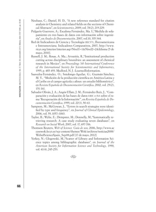 66
INVESTIGACIÓNBIBLIOTECOLÓGICA,Vol.27,Núm.59,enero/abril,2013,México,ISSN:0187-358X,pp.35-66 Neuhaus, C.; Daniel, H. D., “A new reference standard for citation
analysis in Chemistry and related ﬁelds on the sections of Chemi-
cal Abstracts”, en Scientometrics, 2009, vol. 78(2), 219-229.
Pulgarín Guerrero, A.; Escalona Fernández, Ma. I.,“Medida de sola-
pamiento en tres bases de datos con información sobre ingenie-
ría”, en Anales de Documentación, 2007, vol.10, 335-344.
Red de Indicadores de Ciencia y Tecnología (RICYT), Iberoamericana
e Interamerciana. Indicadores Comparativos, 2007, http://www.
ricyt.org/interior/interior.asp?Nivel1=1&Nivel2=2&Idioma [5 de
mayo, 2010].
Russell, J. M.; Rosas, A. Ma.; Arvanitis, R.,“Institutional production
cutting across disciplinary boundries: an assessment of chemical
research in Mexico”, en Proceedings 5th International Conference
of the International Society for Scientometrics and Informetrics,
1995, p. 485-493. Medford, N. J. :LearnedInformation.
Saavedra-Fernández, O.; Sotolongo-Aguilar, G.; Guzmán-Sánchez,
M. V., “Medición de la producción cientíﬁca en América Latina y
el Caribe en el campo agrícola y aﬁnes: un estudio bibliométrico”,
en Revista Española de Documentación Cientíﬁca, 2002, vol. 25(2),
151-161.
Salvador Oliván, J. A.; Angós Ullate, J. M.; Fernández Ruíz, J., “Com-
paración y evaluación de las bases de datos ERIC e ISA sobre el te-
ma ‘Recuperación de la Información’”, en Revista Española de Do-
cumentación Cientíﬁca, 1999, vol. 22(1), 50-63.
Sampson, M.; McGowan, J., “Errors in search strategies were identi-
ﬁed by type and frequency”, en Journal of Clinical Epidemiology,
2006, vol. 59, 1057–1063.
Taylor, B.; Wylie, E.; Dempster, M.; Donnelly, M.,“Systematically re-
trieving research: A case study evaluating seven databases”, en
Research on Social Work, 2007, vol. 17, 697-706.
Thomson Reuters, Web of Science. Guía de uso, 2006, http://www.ac
cesowok.fecyt.es/wp-content/themes/Wok/archivos/noticias2008/
WebofScienceSpain_Sep08.pdf [17 de mayo, 2012]
Yerkey, N.; Glogowski, M.,“Scatter of Library and Information Sci-
ence topics among bibliographic databases”, en Journal of the
American Society for Information Science and Technology, 1990,
vol. 41(4), 245-253.
 