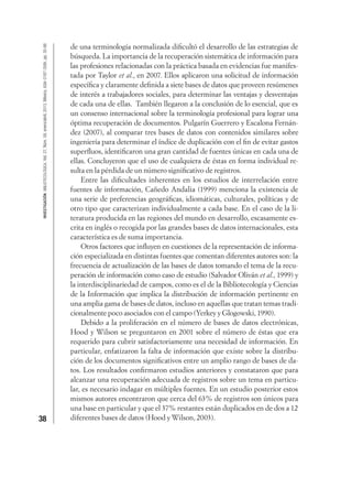 38
INVESTIGACIÓNBIBLIOTECOLÓGICA,Vol.27,Núm.59,enero/abril,2013,México,ISSN:0187-358X,pp.35-66
de una terminología normalizada diﬁcultó el desarrollo de las estrategias de
búsqueda. La importancia de la recuperación sistemática de información para
las profesiones relacionadas con la práctica basada en evidencias fue manifes-
tada por Taylor et al., en 2007. Ellos aplicaron una solicitud de información
especíﬁca y claramente deﬁnida a siete bases de datos que proveen resúmenes
de interés a trabajadores sociales, para determinar las ventajas y desventajas
de cada una de ellas. También llegaron a la conclusión de lo esencial, que es
un consenso internacional sobre la terminología profesional para lograr una
óptima recuperación de documentos. Pulgarín Guerrero y Escalona Fernán-
dez (2007), al comparar tres bases de datos con contenidos similares sobre
ingeniería para determinar el índice de duplicación con el ﬁn de evitar gastos
superﬂuos, identiﬁcaron una gran cantidad de fuentes únicas en cada una de
ellas. Concluyeron que el uso de cualquiera de éstas en forma individual re-
sulta en la pérdida de un número signiﬁcativo de registros.
Entre las diﬁcultades inherentes en los estudios de interrelación entre
fuentes de información, Cañedo Andalia (1999) menciona la existencia de
una serie de preferencias geográﬁcas, idiomáticas, culturales, políticas y de
otro tipo que caracterizan individualmente a cada base. En el caso de la li-
teratura producida en las regiones del mundo en desarrollo, escasamente es-
crita en inglés o recogida por las grandes bases de datos internacionales, esta
característica es de suma importancia.
Otros factores que inﬂuyen en cuestiones de la representación de informa-
ción especializada en distintas fuentes que comentan diferentes autores son: la
frecuencia de actualización de las bases de datos tomando el tema de la recu-
peración de información como caso de estudio (Salvador Oliván et al., 1999) y
la interdisciplinariedad de campos, como es el de la Bibliotecología y Ciencias
de la Información que implica la distribución de información pertinente en
una amplia gama de bases de datos, incluso en aquellas que tratan temas tradi-
cionalmente poco asociados con el campo (Yerkey y Glogowski, 1990).
Debido a la proliferación en el número de bases de datos electrónicas,
Hood y Wilson se preguntaron en 2001 sobre el número de éstas que era
requerido para cubrir satisfactoriamente una necesidad de información. En
particular, enfatizaron la falta de información que existe sobre la distribu-
ción de los documentos signiﬁcativos entre un amplio rango de bases de da-
tos. Los resultados conﬁrmaron estudios anteriores y constataron que para
alcanzar una recuperación adecuada de registros sobre un tema en particu-
lar, es necesario indagar en múltiples fuentes. En un estudio posterior estos
mismos autores encontraron que cerca del 63% de registros son únicos para
una base en particular y que el 37% restantes están duplicados en de dos a 12
diferentes bases de datos (Hood y Wilson, 2003).
 