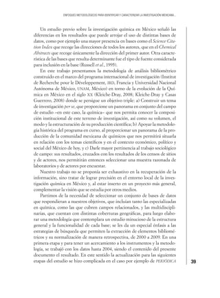 39
ENFOQUES METODOLÓGICOS PARA IDENTIFICAR Y CARACTERIZAR LA INVESTIGACIÓN MEXICANA...
Un estudio previo sobre la investigación química en México señaló las
diferencias en los resultados que puede arrojar el uso de distintas bases de
datos, como por ejemplo una mayor presencia en bases como el Science Cita-
tion Index que recoge las direcciones de todos los autores, que en el Chemical
Abstracts que recoge únicamente la dirección del primer autor. Otra caracte-
rística de las bases que resulta determinante fue el tipo de fuente considerada
para inclusión en la base (Russell et al., 1995).
En este trabajo presentamos la metodología de análisis bibliométrico
construido en el marco del programa internacional de investigación (Institut
de Recherche pour le Développement, IRD, Francia y Universidad Nacional
Autónoma de México, UNAM, México) en torno de la evolución de la Quí-
mica en México en el siglo XX (Kleiche-Dray, 2008; Kleiche-Dray y Casas
Guerrero, 2008) donde se persigue un objetivo triple: a) Construir un tema
de investigación per se, que proporcione un panorama en conjunto del campo
de estudio –en este caso, la química– que nos permita conocer la composi-
ción institucional de este terreno de investigación, así como su volumen, el
modo y la estructuración de su producción cientíﬁca; b) Apoyar la metodolo-
gía histórica del programa en curso, al proporcionar un panorama de la pro-
ducción de la comunidad mexicana de químicos que nos permitirá situarla
en relación con los temas cientíﬁcos y en el contexto económico, político y
social del México de hoy, y c) Darle mayor pertinencia al trabajo sociológico
de campo: sus resultados, cruzados con los resultados de los censos de sitios
y de actores, nos permitirán entonces seleccionar una muestra razonada de
laboratorios y de actores por encuestar.
Nuestro trabajo no se proponía ser exhaustivo en la recuperación de la
información, sino tratar de lograr precisión en el entorno local de la inves-
tigación química en México y, al estar inserto en un proyecto más general,
complementar la visión que se estudia por otros medios.
Partimos de la necesidad de seleccionar un conjunto de bases de datos
que respondieran a nuestros objetivos, que incluían tanto las especializadas
en química, como las que cubren campos relacionados, y las multidiscipli-
narias, que cuentan con distintas coberturas geográﬁcas, para luego elabo-
rar una metodología que contemplara un estudio minucioso de la estructura
general y la funcionalidad de cada base; se les da un especial énfasis a las
estrategias de búsqueda que permiten la extracción de elementos bibliomé-
tricos y su normalización de manera retrospectiva, de 2000 a 2009. En una
primera etapa y para tener un acercamiento a los instrumentos y la metodo-
logía, se trabajó con los datos hasta 2004, siendo el contenido del presente
documento el resultado. En este sentido la actualización para las siguientes
etapas del estudio se hizo complicada en el caso por ejemplo de PERIÓDICA
 