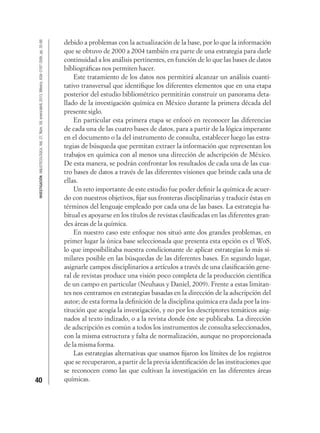 40
INVESTIGACIÓNBIBLIOTECOLÓGICA,Vol.27,Núm.59,enero/abril,2013,México,ISSN:0187-358X,pp.35-66
debido a problemas con la actualización de la base, por lo que la información
que se obtuvo de 2000 a 2004 también era parte de una estrategia para darle
continuidad a los análisis pertinentes, en función de lo que las bases de datos
bibliográﬁcas nos permiten hacer.
Este tratamiento de los datos nos permitirá alcanzar un análisis cuanti-
tativo transversal que identiﬁque los diferentes elementos que en una etapa
posterior del estudio bibliométrico permitirán construir un panorama deta-
llado de la investigación química en México durante la primera década del
presente siglo.
En particular esta primera etapa se enfocó en reconocer las diferencias
de cada una de las cuatro bases de datos, para a partir de la lógica imperante
en el documento o la del instrumento de consulta, establecer luego las estra-
tegias de búsqueda que permitan extraer la información que representan los
trabajos en química con al menos una dirección de adscripción de México.
De esta manera, se podrán confrontar los resultados de cada una de las cua-
tro bases de datos a través de las diferentes visiones que brinde cada una de
ellas.
Un reto importante de este estudio fue poder deﬁnir la química de acuer-
do con nuestros objetivos, ﬁjar sus fronteras disciplinarias y traducir éstas en
términos del lenguaje empleado por cada una de las bases. La estrategia ha-
bitual es apoyarse en los títulos de revistas clasiﬁcadas en las diferentes gran-
des áreas de la química.
En nuestro caso este enfoque nos situó ante dos grandes problemas, en
primer lugar la única base seleccionada que presenta esta opción es el WoS,
lo que imposibilitaba nuestra condicionante de aplicar estrategias lo más si-
milares posible en las búsquedas de las diferentes bases. En segundo lugar,
asignarle campos disciplinarios a artículos a través de una clasiﬁcación gene-
ral de revistas produce una visión poco completa de la producción cientíﬁca
de un campo en particular (Neuhaus y Daniel, 2009). Frente a estas limitan-
tes nos centramos en estrategias basadas en la dirección de la adscripción del
autor; de esta forma la deﬁnición de la disciplina química era dada por la ins-
titución que acogía la investigación, y no por los descriptores temáticos asig-
nados al texto indizado, o a la revista donde éste se publicaba. La dirección
de adscripción es común a todos los instrumentos de consulta seleccionados,
con la misma estructura y falta de normalización, aunque no proporcionada
de la misma forma.
Las estrategias alternativas que usamos ﬁjaron los límites de los registros
que se recuperaron, a partir de la previa identiﬁcación de las instituciones que
se reconocen como las que cultivan la investigación en las diferentes áreas
químicas.
 