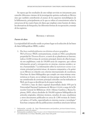 41
ENFOQUES METODOLÓGICOS PARA IDENTIFICAR Y CARACTERIZAR LA INVESTIGACIÓN MEXICANA...
Se espera que los resultados de este trabajo servirán no únicamente para
concebir diferentes visiones de la investigación química realizada en México
sino que también contribuirán al avance de los aspectos metodológicos de
la bibliometría, principalmente en lo que se reﬁere al conocimiento sobre la
estructura de las cuatro bases de datos que emplean como fuentes de datos,
las alternativas de búsqueda y las diferentes formas de recuperación y manejo
de los registros.
Material y métodos
Fuentes de datos
La originalidad del estudio reside en primer lugar en la selección de las bases
de datos bibliográﬁcas (BDb), a saber:
1. Dos bases multidisciplinarias con distintos alcances geográﬁcos
Web of Science (WoS), norteamericana, creada en 1964 y actualmente
propiedad de Thomson Reuters, a través de su plataforma en Internet,
indexa 12,000 revistas de corriente principal; dentro de ellas la mayo-
ría son anglófonas y más de 150,000 actas de congresos, que cubren
información actual y retrospectiva en ciencias, ciencias sociales y ar-
tes y humanidades.1
La información sobre la mainstream science o co-
rriente principal permitirá situar, de manera comparativa, a la quími-
ca en México en relación con criterios internacionales de excelencia.
Otra base de datos bibliográﬁca que cumple con estas mismas carac-
terísticas es Scopus, no se trabajó con ésta porque muchas de las revis-
tas consideradas de corriente principal coinciden con las indizadas en
WoS, por lo que se decidió por la de mayor tradición.
PERIÓDICA, base de datos regional desarrollada desde 1978 por la
Universidad Nacional Autónoma de México (UNAM) a cargo de la Di-
rección General de Bibliotecas (DGB) (Alonso Gamboa y Reyna Es-
pinosa, 2005), ofrece alrededor de 336,000 registros bibliográﬁcos de
artículos originales, informes técnicos, estudios de caso, estadísticas
y otros documentos publicados en cerca de 1,500 revistas de Améri-
ca Latina y el Caribe, especializada en ciencias exactas y tecnología.2
Esta base computa sólo las publicaciones cientíﬁcas americano-latinas
1 Información extraída de: http://thomsonreuters.com/products_services/science/science_
products/a-z/web_of_science/
2 Información extraída de: http://132.248.9.1:8991/F/3FR4FX7BT2FN7NNVCRAQIA746UMM9TFXL8QQ
JU57TDBF4DFERG-01337?func=ﬁle&ﬁle_name=base-info-per01
 