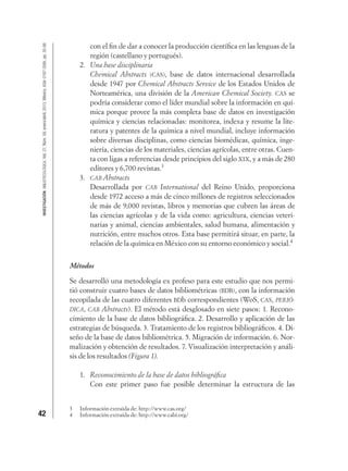 42
INVESTIGACIÓNBIBLIOTECOLÓGICA,Vol.27,Núm.59,enero/abril,2013,México,ISSN:0187-358X,pp.35-66
con el ﬁn de dar a conocer la producción cientíﬁca en las lenguas de la
región (castellano y portugués).
2. Una base disciplinaria
Chemical Abstracts (CAS), base de datos internacional desarrollada
desde 1947 por Chemical Abstracts Service de los Estados Unidos de
Norteamérica, una división de la American Chemical Society. CAS se
podría considerar como el líder mundial sobre la información en quí-
mica porque provee la más completa base de datos en investigación
química y ciencias relacionadas: monitorea, indexa y resume la lite-
ratura y patentes de la química a nivel mundial, incluye información
sobre diversas disciplinas, como ciencias biomédicas, química, inge-
niería, ciencias de los materiales, ciencias agrícolas, entre otras. Cuen-
ta con ligas a referencias desde principios del siglo XIX, y a más de 280
editores y 6,700 revistas.3
3. CAB Abstracts
Desarrollada por CAB International del Reino Unido, proporciona
desde 1972 acceso a más de cinco millones de registros seleccionados
de más de 9,000 revistas, libros y memorias que cubren las áreas de
las ciencias agrícolas y de la vida como: agricultura, ciencias veteri-
narias y animal, ciencias ambientales, salud humana, alimentación y
nutrición, entre muchos otros. Esta base permitirá situar, en parte, la
relación de la química en México con su entorno económico y social.4
Métodos
Se desarrolló una metodología ex profeso para este estudio que nos permi-
tió construir cuatro bases de datos bibliométricas (BDB), con la información
recopilada de las cuatro diferentes BDb correspondientes (WoS, CAS, PERIÓ-
DICA, CAB Abstracts). El método está desglosado en siete pasos: 1. Recono-
cimiento de la base de datos bibliográﬁca. 2. Desarrollo y aplicación de las
estrategias de búsqueda. 3. Tratamiento de los registros bibliográﬁcos. 4. Di-
seño de la base de datos bibliométrica. 5. Migración de información. 6. Nor-
malización y obtención de resultados. 7. Visualización interpretación y análi-
sis de los resultados (Figura 1).
1. Reconocimiento de la base de datos bibliográﬁca
Con este primer paso fue posible determinar la estructura de las
3 Información extraída de: http://www.cas.org/
4 Información extraída de: http://www.cabi.org/
 