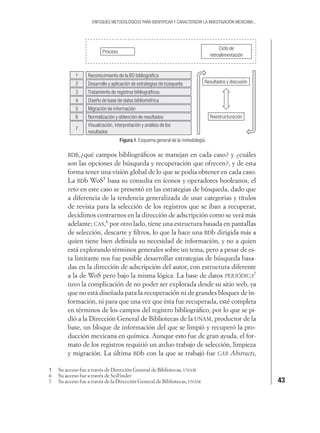 43
ENFOQUES METODOLÓGICOS PARA IDENTIFICAR Y CARACTERIZAR LA INVESTIGACIÓN MEXICANA...
Figura 1. Esquema general de la metodología.
1 Reconocimiento de la BD bibliográﬁca
Desarrollo y aplicación de estrategias de búsqueda
Tratamiento de registros bibliográﬁcos
Diseño de base de datos bibliométrica
Migración de información
Normalización y obtención de resultados
Visualización, interpretación y análisis de los
resultados
2
3
4
5
6
7
Proceso
Ciclo de
retroalimentación
Resultados y discusión
Reestructuración
BDB,¿qué campos bibliográﬁcos se manejan en cada caso? y ¿cuáles
son las opciones de búsqueda y recuperación que ofrecen?, y de esta
forma tener una visión global de lo que se podía obtener en cada caso.
La BDb WoS5
basa su consulta en íconos y operadores booleanos, el
reto en este caso se presentó en las estrategias de búsqueda, dado que
a diferencia de la tendencia generalizada de usar categorías y títulos
de revista para la selección de los registros que se iban a recuperar,
decidimos centrarnos en la dirección de adscripción como se verá más
adelante; CAS,6
por otro lado, tiene una estructura basada en pantallas
de selección, descarte y ﬁltros, lo que la hace una BDb dirigida más a
quien tiene bien deﬁnida su necesidad de información, y no a quien
está explorando términos generales sobre un tema, pero a pesar de es-
ta limitante nos fue posible desarrollar estrategias de búsqueda basa-
das en la dirección de adscripción del autor, con estructura diferente
a la de WoS pero bajo la misma lógica. La base de datos PERIÓDICA7
tuvo la complicación de no poder ser explorada desde su sitio web, ya
que no está diseñada para la recuperación ni de grandes bloques de in-
formación, ni para que una vez que ésta fue recuperada, esté completa
en términos de los campos del registro bibliográﬁco, por lo que se pi-
dió a la Dirección General de Bibliotecas de la UNAM, productor de la
base, un bloque de información del que se limpió y recuperó la pro-
ducción mexicana en química. Aunque esto fue de gran ayuda, el for-
mato de los registros requirió un arduo trabajo de selección, limpieza
y migración. La última BDb con la que se trabajó fue CAB Abstracts,
5 Su acceso fue a través de Dirección General de Bibliotecas, UNAM
6 Su acceso fue a través de SciFinder
7 Su acceso fue a través de la Dirección General de Bibliotecas, UNAM
 