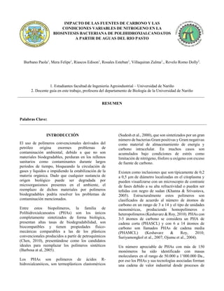 IMPACTO DE LAS FUENTES DE CARBONO Y LAS
CONDICIONES VARIABLES DE NITROGENO EN LA
BIOSINTESIS BACTERIANA DE POLIHIDROXIALCANOATOS
A PARTIR DE AGUAS DEL RIO PASTO
Burbano Paola1
, Mera Felipe1
, Riascos Edison1
, Rosales Esteban1
, Villaquiran Zulma1
., Revelo Romo Dolly2
.
1. Estudiantes facultad de Ingeniería Agroindustrial – Universidad de Nariño
2. Docente guía en este trabajo, profesora del departamento de Biología de la Universidad de Nariño
RESUMEN
Palabras Clave:
INTRODUCCIÓN
El uso de polímeros convencionales derivados del
petróleo origina enormes problemas de
contaminación ambiental, debido a que no son
materiales biodegradables, perduran en los rellenos
sanitarios como contaminantes durante largos
períodos de tiempo, bloqueando la circulación de
gases y líquidos e impidiendo la estabilización de la
materia orgánica. Dado que cualquier sustancia de
origen biológico puede ser degradada por
microorganismos presentes en el ambiente, el
reemplazo de dichos materiales por polímeros
biodegradables podría resolver los problemas de
contaminación mencionados.
Entre estos biopolímeros, la familia de
Polihidroxialcanoatos (PHAs) son los únicos
completamente sintetizados de forma biológica,
presentan altas tasas de biodegradabilidad, son
biocompatibles y tienen propiedades físico-
mecánicas comparables a las de los plásticos
convencionales producidos a partir de petroquímicos
(Chen, 2010), presentándose como los candidatos
ideales para reemplazar los polímeros sintéticos
(Barbosa at al, 2005).
Los PHAs son polímeros de ácidos R-
hidroxialcanóicos, son termoplásticos elastoméricos
(Sudesh et al., 2000), que son sintetizados por un gran
número de bacterias Gram positivas y Gram negativas
como material de almacenamiento de energía y
carbono intracelular. En muchos casos son
acumulados bajo condiciones de estrés como
limitación de nitrógeno, fósforo u oxígeno con exceso
de fuente de carbono.
Existen como inclusiones que son típicamente de 0,2
a 0,5 µm de diámetro localizadas en el citoplasma y
pueden visualizarse con un microscopio de contraste
de fases debido a su alta refractividad o pueden ser
teñidas con negro de sudan (Khanna & Srivastava,
2005). Estructuralmente estos polímeros son
clasificados de acuerdo al número de átomos de
carbono en un rango de 3 a 14 y el tipo de unidades
monoméricas, produciendo homopolímeros o
heteropolímeros (Keshavarz & Roy, 2010). PHAs con
3-5 átomos de carbono se considera un PHA de
cadena corta (PHASCL) y con 6 a 14 átomos de
carbono son llamados PHAs de cadena media
(PHAMCL) (Keshavarz & Roy, 2010;
Suriyamongkol et al., 2007; Ojumu et al., 2004).
Un número apreciable de PHAs con más de 150
monómeros ha sido identificado con masas
moleculares en el rango de 50.000 a 1’000.000 Da.,
por eso los PHAs y sus tecnologías asociadas forman
una cadena de valor industrial desde procesos de
 