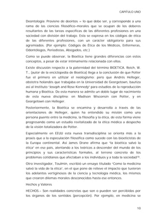 CAPITULO UNO


Deontología: Proviene de deontos = lo que debe ser, y corresponde a una
rama de las ciencias filosófico-morales que se ocupan de los deberes
resultantes de las tareas específicas de las diferentes profesiones en una
sociedad con división del trabajo. Esta se expresa en los códigos de ética
de las diferentes profesiones, con un carácter obligatorio para sus
agremiados. (Por ejemplo: Códigos de Ética de los Médicos, Enfermeras,
Odontólogos, Periodistas, Abogados, etc.)

Como se puede observar, la Bioética tiene grandes diferencias con estos
conceptos, a pesar de estar íntimamente relacionada con ellos.

Existe discusión respecto a la paternidad del término BIOETICA. Reich, W.
T., (autor de la enciclopedia de Bioética) llega a la conclusión de que Potter
fue el primero en utilizar el neologismo; pero que Andrés Helleger,
obstetra holandés que trabajaba en la Universidad de Georgetown, bautiza
así al Instituto “Joseph and Rose Kennedy” para estudios de la reproducción
humana y Bioética. De esta manera se admite un doble lugar de nacimiento
de esta nueva disciplina: en Madison Wisconsin con Potter, y en
Georgetown con Helleger.

Posteriormente, la Bioética se encamina y desarrolla a través de las
orientaciones de Helleger, quien ha entendido su misión como una
persona puente entre la medicina, la filosofía y la ética, de esta forma viene
progresando como un estudio revitalizado de la ética médica a despecho
de la visión totalizadora de Potter.

Especialmente en EEUU esta nueva transdisciplina se orienta más a la
praxis que a la especulación filosófica como sucede con las bioeticistas de
la Europa continental. Así James Drane afirma que “la bioética salvó la
ética” en ese país, alentando a los teóricos a descender del mundo de los
principios y sus características formales, al terreno concreto de los
problemas cotidianos que afectaban a los individuos y a toda la sociedad18.

Otro investigador, Toulmin, escribió un ensayo titulado “Como la medicina
salvó la vida de la ética”, en el que pone de relieve el impacto que tuvieron
los adelantos vertiginosos de la ciencia y tecnología médica, los mismos
que crearon dilemas morales desconocidos hasta ese entonces.

Hechos y Valores

HECHOS.- Son realidades concretas que son o pueden ser percibidas por
los órganos de los sentidos (percepción). Por ejemplo, en medicina se



                                                                           10
 