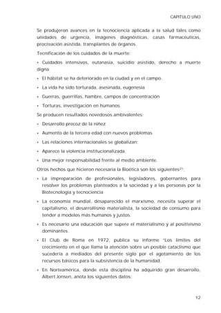 CAPITULO UNO


Se produjeron avances en la tecnociencia aplicada a la salud tales como
unidades de urgencia, imágenes diagnósticas, casas farmacéuticas,
procreación asistida, transplantes de órganos.

Tecnificación de los cuidados de la muerte:

• Cuidados intensivos, eutanasia, suicidio asistido, derecho a muerte
digna.

• El hábitat se ha deteriorado en la ciudad y en el campo.

• La vida ha sido torturada, asesinada, eugenesia

• Guerras, guerrillas, hambre, campos de concentración

• Torturas, investigación en humanos

Se producen resultados novedosos ambivalentes:

• Desarrollo precoz de la niñez

• Aumento de la tercera edad con nuevos problemas

• Las relaciones internacionales se globalizan;

• Aparece la violencia institucionalizada.

• Una mejor responsabilidad frente al medio ambiente.

Otros hechos que hicieron necesaria la Bioética son los siguientes21:

• La     impreparación de profesionales, legisladores, gobernantes para
  resolver los problemas planteados a la sociedad y a las personas por la
  Biotecnología y tecnociencia

• La economía mundial, desaparecido el marxismo, necesita superar el
  capitalismo, el desarrollismo materialista, la sociedad de consumo para
  tender a modelos más humanos y justos.

• Es necesario una educación que supere el materialismo y al positivismo
  dominantes.

• El   Club de Roma en 1972, publica su informe “Los límites del
  crecimiento en el que llama la atención sobre un posible cataclismo que
  sucedería a mediados del presente siglo por el agotamiento de los
  recursos básicos para la subsistencia de la humanidad.

• En Norteamérica, donde esta disciplina ha adquirido gran desarrollo,
  Albert Jonsen, anota los siguientes datos:



                                                                        12
 