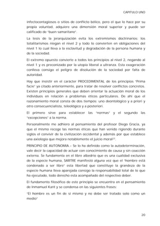 CAPITULO UNO


infectocontagiosos o sitios de conflicto bélico, pero el que lo hace por su
propia voluntad, adquiere una dimensión moral superior y puede ser
calificado de “buen samaritano”.

La tesis de la jerarquización evita los extremismos doctrinarios: los
totalitarismos niegan el nivel 2 y todo lo convierten en obligaciones del
nivel 1 lo cual lleva a la esclavitud y degradación de la persona humana y
de la sociedad.

El extremo opuesto convierte a todos los principios al nivel 2, negando al
nivel 1 y es preconizado por la utopía liberal a ultranza. Esta exageración
conlleva consigo el peligro de disolución de la sociedad por falta de
autoridad.

Hay que insistir en el carácter PROCEDIMENTAL de los principios “Prima
facie” ya citado anteriormente, para tratar de resolver conflictos concretos.
Existen principios generales que deben orientar la actuación moral de los
individuos en relación a problemas éticos particulares. De ahí que el
razonamiento moral consta de dos tiempos: uno deontológico y a priori y
otro consecuencialista, teleológico y a posteriori.

El   primero   sirve   para   establecer   las   “normas”   y   el   segundo   las
“excepciones” a la norma.

Personalmente me adhiero al pensamiento del profesor Diego Gracia, ya
que el mismo recoge las normas éticas que han venido rigiendo durante
siglos el convivir de la civilización occidental y además por que establece
una axiología que mejora notablemente el juicio moral27.

PRINCIPIO DE AUTONOMIA.- Se lo ha definido como la autodeterminación,
vale decir la capacidad de actuar con conocimiento de causa y sin coacción
externa. Se fundamenta en el libre albedrío que es una cualidad exclusiva
de la especie humana, SARTRE manifestó alguna vez que el “hombre está
condenado a ser libre” esta libertad que constituye la grandeza de la
especie humana lleva aparejada consigo la responsabilidad total de lo que
ha ejecutado, todo derecho esta acompañado del respectivo deber.

El fundamento filosófico de este principio se encuentra en el pensamiento
de Inmamuel Kant y se condensa en las siguientes frases:

“El hombre es un fin de si mismo y no debe ser tratado solo como un
medio”




                                                                               20
 