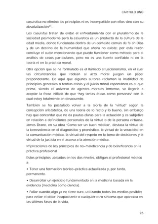 CAPITULO UNO


casuística no elimina los principios ni es incompatible con ellos sino con su
absolutización31.

Los casuistas tratan de evitar el enfrentamiento con el pluralismo de la
sociedad posmoderna pero la casuística es un producto de la cultura de la
edad media, donde funcionaba dentro de un contexto común de fe en Dios
y de un destino de la humanidad que ahora no existe; por esta razón
concluye el autor mencionando que puede funcionar como método para el
análisis de casos particulares, pero no es una fuente confiable ni en la
teoría ni en la práctica moral.

Otra opción que se ha formulado es el llamado situacionalismo, en el cual
las   circunstancias   que      rodean   al   acto   moral   juegan   un   papel
preponderante. De aquí que algunos autores reclaman la inutilidad de
principios generales o teorías éticas y el juicio moral espontáneo es el que
prima, siendo el universo de agentes morales inmenso, se llegaría a
aceptar la frase trillada de que “hay tantas éticas como personas” con la
cual estoy totalmente en desacuerdo.

También se ha postulado volver a la teoría de la “virtud” según la
concepción aristotélica, de una teoría de lo recto y lo bueno, sin embargo
hay que concordar que no da pautas claras para la actuación y es subjetiva
en relación a definiciones personales de la virtud o de la persona virtuosa.
James Drane, en su obra “Como ser un buen médico”, destaca la virtud de
la benevolencia en el diagnóstico y pronóstico, la virtud de la veracidad en
la comunicación médica, la virtud del respeto en la toma de decisiones y la
virtud de la justicia en el acceso a la atención médica.

Implicaciones de los principios de no-maleficencia y de beneficencia en la
práctica profesional

Estos principios ubicados en los dos niveles, obligan al profesional médico
a:

• Tener una formación teórico-práctica actualizada y, por tanto,
permanente.

• Desarrollar un ejercicio fundamentado en la medicina basada en la
evidencia (medicina como ciencia).

• Paliar cuando algo ya no tiene cura, utilizando todos los medios posibles
para evitar el dolor incapacitante o cualquier otro síntoma que aparezca en
las últimas fases de la vida.


                                                                             26
 