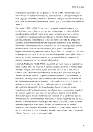 CAPITULO UNO


clasificación cualitativa de los placeres. Para J. S. Mill, “la felicidad es el
único fin de los actos humanos y su promoción es la única prueba por la
cual se juzga la conducta humana; de donde se sigue necesariamente que
éste debe ser el criterio de la moral, puesto que la parte está incluida en el
todo”10.

Karl Marx (1818-1883). El marxismo como doctrina ética aporta una
explicación y una crítica de las morales del pasado y en especial de la
moral capitalista actual, frente a las cuales propone una nueva moral,
esencialmente revolucionaria para liberar al hombre de la alienación
política, religiosa e ideológica a la que se halla sometido. Su propuesta
apunta a desenmascarar la moral burguesa y desalienar a los hombres
oprimidos, haciéndolos cobrar conciencia de su esencial igualdad y de su
posibilidad de crear un mundo terrenal justo y feliz, socialmente
organizado en un régimen comunista. Según Marx, la revolución comunista
es la ruptura más radical con las relaciones de producción tradicionales; no
puede sorprender entonces que en su curso evolutivo se rompa de la
manera más radical con las ideas tradicionales11.

Friedrich Nietzsche (1844-1900). Identificó un vacío moral al expresar su
frase célebre ¡Dios ha muerto! ¡Y somos nosotros quienes le hemos dado
muerte!. Ningún valor moral puede fundarse en él ni en la naturaleza,
carente por si misma de sentido ético. Es necesario entonces una gran
transmutación de valores. Es preciso rebelarse contra la servidumbre, la
pasividad, la resignación, la indiferencia, la mezquindad, la cobardía, la
docilidad con que el cristianismo ha conformado al hombre. F. Nietzche,
postula la moral de los fuertes, y defiende, ante la humanidad
domesticada, la creación del Superhombre. En su propuesta señala
“suprimamos el mundo verdadero; para hacer esto, tenemos que suprimir
los valores superiores que tiene en curso hasta aquí la moral. Basta
demostrar que la moral ella también es inmoral, en el sentido en que la
inmoralidad ha sido condenada hasta aquí. Cuando hayamos roto de esta
manera la tiranía de los valores que han tenido curso hasta aquí, cuando
hayamos suprimido el mundo – verdad, un nuevo orden de valores
aparecerá naturalmente. El mundo – apariencia y el mundo – mentira: he
ahí la contradicción. Este último fue llamado hasta ahora mundo – verdad,
«Dios». Este es el que hemos suprimido”.




                                                                                  6
 