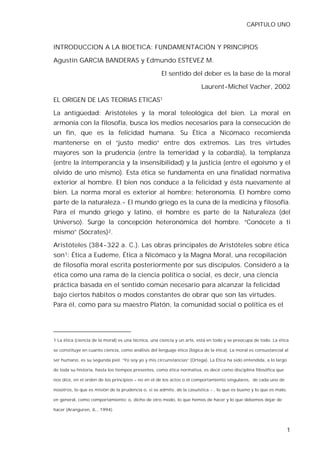 CAPITULO UNO


INTRODUCCION A LA BIOETICA: FUNDAMENTACIÓN Y PRINCIPIOS

Agustín GARCIA BANDERAS y Edmundo ESTEVEZ M.

                                                     El sentido del deber es la base de la moral

                                                                         Laurent-Michel Vacher, 2002

EL ORIGEN DE LAS TEORIAS ETICAS1

La antigüedad: Aristóteles y la moral teleológica del bien. La moral en
armonía con la filosofía, busca los medios necesarios para la consecución de
un fin, que es la felicidad humana. Su Ética a Nicómaco recomienda
mantenerse en el “justo medio” entre dos extremos. Las tres virtudes
mayores son la prudencia (entre la temeridad y la cobardía), la templanza
(entre la intemperancia y la insensibilidad) y la justicia (entre el egoísmo y el
olvido de uno mismo). Esta ética se fundamenta en una finalidad normativa
exterior al hombre. El bien nos conduce a la felicidad y ésta nuevamente al
bien. La norma moral es exterior al hombre: heteronomía. El hombre como
parte de la naturaleza.- El mundo griego es la cuna de la medicina y filosofía.
Para el mundo griego y latino, el hombre es parte de la Naturaleza (del
Universo). Surge la concepción heteronómica del hombre. “Conócete a ti
mismo” (Sócrates)2.

Aristóteles (384-322 a. C.). Las obras principales de Aristóteles sobre ética
son1: Ética a Eudeme, Ética a Nicómaco y la Magna Moral, una recopilación
de filosofía moral escrita posteriormente por sus discípulos. Consideró a la
ética como una rama de la ciencia política o social, es decir, una ciencia
práctica basada en el sentido común necesario para alcanzar la felicidad
bajo ciertos hábitos o modos constantes de obrar que son las virtudes.
Para él, como para su maestro Platón, la comunidad social o política es el




1 La ética (ciencia de la moral) es una técnica, una ciencia y un arte, está en todo y se preocupa de todo. La ética

se constituye en cuanto ciencia, como análisis del lenguaje ético (lógica de la ética). La moral es consustancial al

ser humano, es su segunda piel. “Yo soy yo y mis circunstancias” (Ortega). La Ética ha sido entendida, a lo largo

de toda su historia, hasta los tiempos presentes, como ética normativa, es decir como disciplina filosófica que

nos dice, en el orden de los principios – no en el de los actos o el comportamiento singulares, de cada uno de

nosotros, lo que es misión de la prudencia o, si se admite, de la casuística - , lo que es bueno y lo que es malo,

en general, como comportamiento; o, dicho de otro modo, lo que hemos de hacer y lo que debemos dejar de

hacer (Aranguren, JL., 1994).



                                                                                                                   1
 