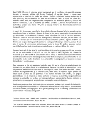 Las FARC-EP, son el principal actor involucrado en el conflicto, esta guerrilla aparece
durante el acuerdo político del Frente Nacional; el partido liberal y conservador
mantuvieron el ejercicio del poder por más de 16 años, excluyendo a otros sectores de la
vida política y socioeconómica del país, es así como en 1964, se crean las FARC-EP,
tomado como base, las organizaciones campesinas de influencia política y social del
Partido comunista. Con el nombre de FARC (Fuerzas Armadas Revolucionarias de
Colombia) aparece solo hasta 1966, tras el ataque militar a las denominadas repúblicas
independientes2
.
A través del tiempo esta guerrilla ha desarrollado diversas fases en la lucha armada, se fue
transformando en su accionar y formas de financiación, sus primeros años es caracterizada
por su carácter exclusivamente defensivo y una subordinación total al Partido Comunista,
entendida como un actor excluido del pacto político del Frente Nacional, en esta época las
FARC, se movían por los territorios tradicionales del Tolima y Huila, a partir de 1977, las
FARC dan un paso de la guerrilla defensiva a una guerrilla de tipo ofensiva, dotada de un
plan y metas de crecimiento encaminadas hacia la toma del poder, ganando mayor
movilidad en el territorio colombiano principalmente en regiones del sur del país3
.
Durante la década de los 60 y 70, en Colombia proliferaron los grupos guerrilleros, a demás
de las ya mencionadas FARC-EP, se crea en 1965 el ELN (Ejército de Liberación
Nacional) y en 1973 el M-19 (movimiento 19 de abril), la dinámica del conflicto armado
durante estos años estuvo marcado por el accionar de la insurgencia, principalmente, en las
áreas rurales en las cuales desafiaron el poder estatal y el gran poderío de las clases sociales
latifundistas y terratenientes.
Este panorama se fue recrudeciendo hacia los años 80, por la influencia principalmente de
dos factores, en primer lugar, el crecimiento de fortunas vinculadas al narcotráfico y con
enigmáticas personalidades asociadas a este negocio, entre ellos Pablo Escobar Gaviria,
Gonzalo Rodríguez Gacha, y la familia Ochoa, entre otros, en segundo lugar, aparece un
tercer actor (además de las guerrillas y las fuerzas militares del Estado), los grupos
paramilitares, con el objetivo de atacar las bases sociales de la guerrillas, los paramilitares
entran a la contienda, por un lado apoyados por algunos sectores de las fuerzas militares y
con el apoyo económico de terratenientes, empresarios y narcotraficantes.
Desde este punto de vista, tendremos que decir que este periodo en la historia de Colombia,
es el de mayor índice de violencia e incremento del conflicto social y armado, esto nos debe
lleva a vislumbrar, la complejidad de lo que hoy se negocia en la habana y los intereses que
se encuentran vinculados a la guerra.
2
PIZARRO, Eduardo, 1999. Las FARC: de la autodefensa a la combinación de todas las formas de lucha, IEPRI,
Universidad nacional de Colombia, Bogotá. Pág. 91
3
Ver: GONZÁLEZ, Fernán, BOLIVAR, Ingrid; VASQUEZ, Teófilo. (2003) VIOLENCIA POLÍTICA EN COLOMBIA: de
la nación fragmentada a la construcción del Estado. CINEP, Bogotá. Pág. 54
 