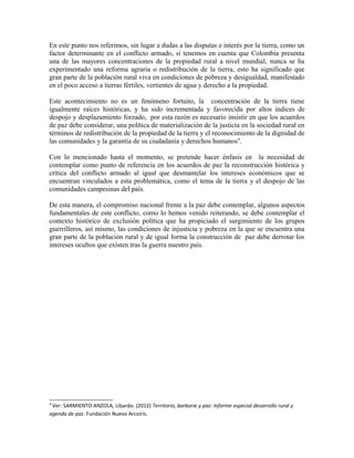 En este punto nos referimos, sin lugar a dudas a las disputas e interés por la tierra, como un
factor determinante en el conflicto armado, si tenemos en cuenta que Colombia presenta
una de las mayores concentraciones de la propiedad rural a nivel mundial, nunca se ha
experimentado una reforma agraria o redistribución de la tierra, esto ha significado que
gran parte de la población rural viva en condiciones de pobreza y desigualdad, manifestado
en el poco acceso a tierras fértiles, vertientes de agua y derecho a la propiedad.
Este acontecimiento no es un fenómeno fortuito, la concentración de la tierra tiene
igualmente raíces históricas, y ha sido incrementada y favorecida por altos índices de
despojo y desplazamiento forzado, por esta razón es necesario insistir en que los acuerdos
de paz debe considerar, una política de materialización de la justicia en la sociedad rural en
términos de redistribución de la propiedad de la tierra y el reconocimiento de la dignidad de
las comunidades y la garantía de su ciudadanía y derechos humanos4
.
Con lo mencionado hasta el momento, se pretende hacer énfasis en la necesidad de
contemplar como punto de referencia en los acuerdos de paz la reconstrucción histórica y
crítica del conflicto armado al igual que desmantelar los intereses económicos que se
encuentran vinculados a esta problemática, como el tema de la tierra y el despojo de las
comunidades campesinas del país.
De esta manera, el compromiso nacional frente a la paz debe contemplar, algunos aspectos
fundamentales de este conflicto, como lo hemos venido reiterando, se debe contemplar el
contexto histórico de exclusión política que ha propiciado el surgimiento de los grupos
guerrilleros, así mismo, las condiciones de injusticia y pobreza en la que se encuentra una
gran parte de la población rural y de igual forma la construcción de paz debe derrotar los
intereses ocultos que existen tras la guerra nuestro país.
4
Ver: SARMIENTO ANZOLA, Libardo. (2012) Territorio, barbarie y paz: Informe especial desarrollo rural y
agenda de paz. Fundación Nuevo Arcoíris.
 