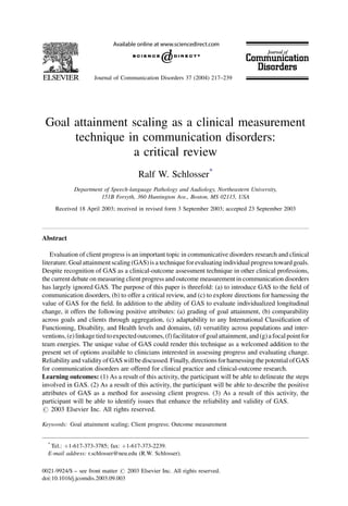 Goal attainment scaling as a clinical measurement
technique in communication disorders:
a critical review
Ralf W. Schlosser*
Department of Speech-language Pathology and Audiology, Northeastern University,
151B Forsyth, 360 Huntington Ave., Boston, MS 02115, USA
Received 18 April 2003; received in revised form 3 September 2003; accepted 23 September 2003
Abstract
Evaluation of client progress is an important topic in communicative disorders research and clinical
literature. Goal attainmentscaling (GAS)is a technique forevaluating individual progress toward goals.
Despite recognition of GAS as a clinical-outcome assessment technique in other clinical professions,
the current debate on measuring client progress and outcome measurement in communication disorders
has largely ignored GAS. The purpose of this paper is threefold: (a) to introduce GAS to the ﬁeld of
communication disorders, (b) to offer a critical review, and (c) to explore directions for harnessing the
value of GAS for the ﬁeld. In addition to the ability of GAS to evaluate individualized longitudinal
change, it offers the following positive attributes: (a) grading of goal attainment, (b) comparability
across goals and clients through aggregation, (c) adaptability to any International Classiﬁcation of
Functioning, Disability, and Health levels and domains, (d) versatility across populations and inter-
ventions,(e)linkagetied toexpectedoutcomes,(f) facilitatorofgoal attainment,and (g)a focalpointfor
team energies. The unique value of GAS could render this technique as a welcomed addition to the
present set of options available to clinicians interested in assessing progress and evaluating change.
Reliability andvalidity ofGAS will bediscussed. Finally, directions for harnessing the potentialofGAS
for communication disorders are offered for clinical practice and clinical-outcome research.
Learning outcomes: (1) As a result of this activity, the participant will be able to delineate the steps
involved in GAS. (2) As a result of this activity, the participant will be able to describe the positive
attributes of GAS as a method for assessing client progress. (3) As a result of this activity, the
participant will be able to identify issues that enhance the reliability and validity of GAS.
# 2003 Elsevier Inc. All rights reserved.
Keywords: Goal attainment scaling; Client progress; Outcome measurement
Journal of Communication Disorders 37 (2004) 217–239
*
Tel.: þ1-617-373-3785; fax: þ1-617-373-2239.
E-mail address: r.schlosser@neu.edu (R.W. Schlosser).
0021-9924/$ – see front matter # 2003 Elsevier Inc. All rights reserved.
doi:10.1016/j.jcomdis.2003.09.003
 