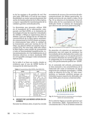 95 Vol. 2 │ No. 1 │ Enero - Junio 2011
RedesdeIngeniería
to de los equipos y de gestión de red. Por
otro lado, SDH dota a la red de una mayor
flexibilidad, un mejor aprovechamiento del
ancho de banda potencial de la fibra óptica,
y mayor capacidad de monitorización de la
calidad y gestión centralizada [35].
La desventaja que presenta utilizar SDH
en el transporte de la información, com-
parado con Red GPON, es la limitación de
tecnología al tratar de soportar velocidades
de 10Gbps a 40Gps (o superiores). Esto es
debido a que por debajo de los 10 Gbps las
características de la fibra óptica monomo-
do convencional (o G.652) tienen un impac-
to relativamente bajo sobre la calidad de
la transmisión; pero por encima de los 10
Gbps, sus efectos deben ser tenidos muy en
cuenta [35]. Por otro lado, SDH sólo utiliza
la fibra óptica como medio de transmisión
y toda su funcionalidad (amplificación, re-
encaminamiento, etc.) las implementa en el
dominio eléctrico; es decir, mediante SDH
no será posible conseguir redes totalmente
ópticas [35].
En la tabla 4 se hace un cuadro, donde se
evidencia que el uso de GPON facilita el
transporte de información [35].
Tabla 4. Características Red GPON y Red SDH [35].
GPON SDH
CARACTERISTICAS
•	 Su rango de alcance
es de 20Km
•	 Bajo el estándar se
puede llegar a 60Km
entre el proveedor y
el cliente final.
•	 Reduce la cantidad
de fibra entre las
distancias distri-
buidoras y en los
circuitos de llegada
del cliente
•	 Capaz de combinar
transporte y aplicacio-
nes de datos en una
forma única con el
apoyo de operaciones
de punto a punto, servi-
cios multipunto, multi-
plexación de servicios.
•	 Posee dos modelos uno
basado en un paquete
puro infraestructura
de MPLS y otro basado
en un modelo de trans-
misión Sonet SDH de la
nueva generación con
realces para el apoyo de
servicios de datos.
•	 Velocidad de transfer-
encia muy altos.
4.	 AVANCE DE LAS REDES GPON EN CO-
LOMBIA
Durante los últimos años, el país ha crecido
en materia de acceso a los servicios de tele-
comunicaciones de última generación, in-
cluido servicios de voz, datos y video. En la
Fig. 14 se observa el crecimiento en los úl-
timos años de los suscriptores de Internet
dedicado frente al número de municipios
que ofrecen este servicio (Internet) [34].
Fig. 14. Crecimiento de Suscriptores Vs Municipios [36].
En atención a lo anterior, es necesario im-
plementar una red capaz de satisfacer las
necesidadesdelosabonados(loscualesvan
aumentando) y que a su vez pueda proveer
de manera eficiente los servicios que van a
la vanguardia de la tecnología (IPTV, VoIp,
etc); esta perfectamente podría ser GPON.
En el contenido del artículo, previamente
se hizo mención a las características de la
reducción del costo al momento de hacer
migración de cualquier tecnología a GPON,
como se observa en la Fig. 15, esta carac-
terística es bastante atractiva porque en
Colombia la gran mayoría de abonados uti-
lizan ADSL para el acceso a Internet [36]:
Fig. 15. Distribución total de conexiones por tecnologías
(miles de conexiones) [36].
De la anterior figura se puede apreciar que
las conexiones ADSL experimentaron un
crecimiento del 3.7% en el último semestre
 