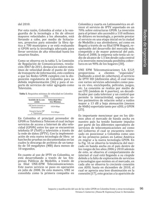 96
RedesdeIngeniería
Impacto y masificación del uso de las redes GPON en Colombia frente a otras tecnologías
Viviana S. Gutierrez /Diana M. Espinosa/Cesar A. Hernández
del 2010.
Por esta razón, Colombia al estar a la van-
guardia de la tecnología a fin de ofrecer
mayores velocidades a los abonados, está
llevando a cabo, por medio de licitacio-
nes, proyectos para extender la fibra óp-
tica a 700 municipios y se está evaluando
si GPON sería la tecnología adecuada para
llevar servicios de alta velocidad hasta los
usuarios finales.
Como se observa en la tabla 5, la Comisión
de Regulación de Comunicaciones, resolu-
ción 3067 de 2011, destaca los valores mín-
imos de velocidad desde el punto de vista
de transporte de información, esto conlleva
a que las Redes GPON cumplen con la dis-
posición regulatoria de Colombia para su
debida implementación [36] y para el so-
porte de servicios de valor agregado como
Televisión.
Tabla 5. Requisitos mínimos de velocidad en Colombia
[36].
Sentido de la con-
exión
Velocidad Efec-
tiva Mínima
ISP hacia usuario o
"Downstream"
1024 Kbps
Usuario hacia ISP
o "Upstream"
512 Kbps
En Colombia el principal proveedor de
GPON es Telefónica Telecom el cual incluye
servicios de acceso a Internet de alta velo-
cidad (GPON) entre los que se encuentran
telefonía IP (ToIP) y televisión a través de
la rede de datos (IPTV). Con la implement-
ación de esta nueva tecnología de fibra se
han hecho pruebas no documentadas en las
cuales la descarga de archivos de un tama-
ño de 50 megabytes (MB) dura menos de
10 segundos.
En cuanto al uso de IPTV en Colombia, se
está desarrollando a través de las Em-
presas Públicas de Medellín, a través de
su filial UNE-EPM Telecomunicaciones.
Este nuevo servicio se puso en operación
en julio de 2008. De esta manera, UNE se
consolida como la primera compañía en
Colombia y cuarta en Latinoamérica en of-
recer el servicio de IPTV soportado en un
70% sobre estructuras GPON. La inversión
para el primer año ascendió a 110 millones
de dólares en tecnología, y permite prestar
el servicio en una etapa inicial en la ciudad
de Medellín y sus alrededores, así como en
Bogotá a través de su filial EPM Bogotá, re-
sponsable del desarrollo del mercado más
competido y de mayor potencial del país.
Hasta el 2008, la empresa solo tenía un ra-
dio de alcance de 1.5 km desde cada central
y la inversión mencionada posibilita cober-
tura en un 90% de los hogares [30].
UNE EPM Telecomunicaciones S.A. E.S.P,
proporciona a clientes "especiales"
(hablando a nivel de cobertura), el servicio
de IPTV HD (definición alta), el cual viene
con varios servicios adicionales como pau-
sa en vivo, enciclopedia, películas, juegos,
etc. La conexión se realiza por medio de
un CPE (módem de 4 puertos), un decodi-
ficador por cada televisor y un control que
permite la interactividad, soportado so-
bre parámetros de relación señal a ruidos
mayor a 13 dB y baja atenuación (menos
de 40db) soportada tanto por xDSL y GPON
[25].
Es importante mencionar que en los últi-
mos años el mercado de banda ancha en
nuestro país ha tenido bastante impulso
por parte de los diferentes operadores de
servicios de telecomunicaciones así como
del Gobierno el cual se encuentra intere-
sado en posicionar a Colombia como uno
de los primeros países en Latino América
en migrar a la nueva tecnología GPON. En
la Fig. 16 se observa la tendencia del mer-
cado en banda ancha en el país dentro de
los rangos de los años 2006 y 2010 además
de esto, se observa el comportamiento de
internet el cual está llegando a su cúspide
debido a la falta de exploración de servicios
y tecnologías que existen en el mercado, en
cada año se observa la creciente conexión
con ADSL hasta en diciembre de 2010, el
cual se aprecia una leve disminución en la
conexión [17], esto gracias a la aparición de
 