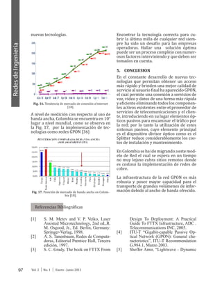 97 Vol. 2 │ No. 1 │ Enero - Junio 2011
RedesdeIngeniería
nuevas tecnologías.
Fig. 16. Tendencia de mercado de conexión a Internet
[18].
A nivel de medición con respecto al uso de
banda ancha, Colombia se encuentra en 10°
lugar a nivel mundial, como se observa en
la Fig. 17, por la implementación de tec-
nologías como redes GPON [36]
Fig. 17. Posición de mercado de banda ancha en Colom-
bia [18].
Encontrar la tecnología correcta para cu-
brir la última milla de cualquier red siem-
pre ha sido un desafío para las empresas
operadoras. Hallar una solución óptima
puede ser un proceso complejo con numer-
osos factores interviniendo y que deben ser
tomados en cuenta.
5.	 CONCLUSION
En el constante desarrollo de nuevas tec-
nologías que permitan obtener un acceso
más rápido y brinden una mejor calidad de
servicio al usuario final ha aparecido GPON,
el cual permite una conexión a servicios de
voz, video y datos de una forma más rápida
y eficiente eliminando todos los componen-
tes activos existentes entre el proveedor de
servicios de telecomunicaciones y el clien-
te, introduciendo en su lugar elementos óp-
ticos pasivos para encaminar el tráfico por
la red; por lo tanto la utilización de estos
sistemas pasivos, cuyo elemento principal
es el dispositivo divisor óptico como es el
Splitter reduce considerablemente los cos-
tos de instalación y mantenimiento.
EnColombiasehaidomigrandoaestemod-
elo de Red el cual se espera en un tiempo
no muy lejano cubra sitios remotos donde
es costoso la implementación de redes de
cobre.
La infraestructura de la red GPON es más
robusta y posee mayor capacidad para el
transporte de grandes volúmenes de infor-
mación debido al ancho de banda ofrecido.
Referencias Bibliográficas
[1]	 S. M. Metev and V. P. Veiko, Laser
Assisted Microtechnology, 2nd ed.,R.
M. Osgood, Jr., Ed. Berlin, Germany:
Springer-Verlag, 1998.
[2]	 A. S. Tanenbaum, Redes de Computa-
doras, Editorial Prentice Hall, Tercera
edición, 1997.
[3]	 S. C. Grady, The book on FTTX From
Design To Deployment: A Practical
Guide To FTTX Infrastructure, ADC .
Telecommunications INC, 2005.
[4]	 ITU-T “Gigabit-capable Passive Op-
tical Network (GPON): General cha-
racteristics”, ITU-T Recommendation
G.984.1, Marzo 2003.
[5]	 Sheffer Amir, “Lightwave - Dynamic
 