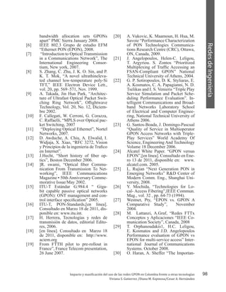 98
RedesdeIngeniería
Impacto y masificación del uso de las redes GPON en Colombia frente a otras tecnologías
Viviana S. Gutierrez /Diana M. Espinosa/Cesar A. Hernández
bandwidth allocation sets GPONs
apart” PMC Sierra January 2008.
[6]	 IEEE 802.3 Grupo de estudio EFM
“Ethernet PON (EPON), 2008.
[7]	 “Introduction to Optical Transmission
in a Communications Network”, The
International Engineering Consor-
tium, New york, 2007.
[8]	 S. Zhang, C. Zhu, J. K. O. Sin, and P.
K. T. Mok, “A novel ultrathineleva-
ted channel low-temperature poly-Si
TFT,” IEEE Electron Device Lett.,
vol. 20, pp. 569–571, Nov. 1999.
[9]	 A. Takada, Jin Hun Park, “Architec-
ture of Ultrafast Optical Packet Swit-
ching Ring Network”, Oflightwave
Technology, Vol. 20, No. 12, Diciem-
bre 2002.
[10]	 F. Callegati, W. Cerroni, G. Corazza,
C. Raffaelli, “MPLS over Optical pac-
ket Switching, 2007
[11]	 “Deploying Optical Ethernet”, Nortel
Networks, 2007.
[12]	 D. Awduche, A. Chiu, A. Elwalid, I.
Widjaja, X. Xiao, “RFC 3272, Vision
y Principios de la ingenieria de Trafico
en Internet”.
[13]	 J.Hecht, “Short history of fiber op-
tics”, Boston December 2006.
[14]	 ]R. swami, “Optical fiber Commu-
nication From Transmission To Net-
working”, IEEE Communications
Magazine • 50th Anniversary Comme-
morative Issue/May 2002.
[15]	 ITU-T Estándar G.984.4 “ Giga-
bit capable passive optical networks
(GPON): ONT management and con-
trol interface specification” 2005.
[16]	 ITU-T, PON-Standards,[en línea].
Consultado en Marzo 18 de 2011, dis-
ponible en: www.itu.int.
[17]	 H. Herrera, Tecnologías y redes de
transmisión de datos, editorial Edito-
res, 2006.
[18]	 [en línea]. Consultado en Marzo 18
de 2011, disponible en: http://www.
aciem.org
[19]	 From FTTH pilot to pre-rollout in
France”, France Telecom presentation,
26 June 2007.
[20]	 A. Vukovic, K. Maamoun, H. Hua, M.
Savoie “Performance Characterization
of PON Technologies Communica-
tions Research Centre (CRC), Ottawa,
ON, Canada, 2009.
[21]	 J. Angelopoulos, Helen-C. Leligou,
T. Argyriou. S. Zontos “Prioritized
Multiplexing of Traffic Accessing an
FSAN-Compliant GPON” National
Technical University of Athens, 2004.
[22]	 G. P. Sotiropoulos, D. K. Styliaras, E.
A. Kosmatos, C. A. Papagianni, N. D.
Tselikas and I. S. Venieris “Triple Play
Service Simulation and Packet Sche-
duling Performance Evaluation”. In-
telligent Communications and Broad-
band Networks Laboratory School
of Electrical and Computer Enginee-
ring, National Technical University of
Athens 2006.
[23]	 G. Santos-Boada, J. Domingo-Pascual
“Quality of Service in Multioperator
GPON Access Networks with Triple-
Play Services” World Academy Of
Science, Engineering And Technology
Volume 18 December 2006.
[24]	 Alcatel White Paper. “GPON versus
EPON”,[en línea]. Consultado en Ene-
ro 13 de 2011, disponible en: www.
alcatel.com. 2005.
[25]	 L. Rujian “Next Generation PON in
Emerging Networks” R&D Center of
Modern Comm. Eng., Shanghai Uni-
versity, 2008.
[26]	 Y. Mochida, “Technologies for Lo-
cal- Access Fibering”,IEEE Commun.
Mag., vol. 32 , pp. 64-73 (1994).
[27]	 Westnet, Pty, “EPON vs. GPON A
Comparative Study”, November
2004.
[28]	 M. Lattanzi, A.Graf, “Redes FTTx
Conceptos y Aplicaciones “IEEE Co-
munication Society”, Canada, 2008
[29]	 T. Orphanoudakis1, H.C. Leligou,
E. Kosmatos and J.D. Angelopoulos
Performance evaluation of GPON vs
EPON for multi-service access” Inter-
national Journal of Communications
Systems. October 2008.
[30]	 O. Haran, A. Sheffer “The Importan-
 