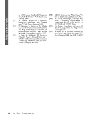 99 Vol. 2 │ No. 1 │ Enero - Junio 2011
RedesdeIngeniería
ce of Dynamic BandwidthAllocation
in GPON Networks” PMC Sierra Inc,
January 2008
[31]	 A. Sheffer, “Lightwave - Dynamic
bandwidth allocation sets GPONs
apart” PMC Sierra, January 2008
[32]	 O. Kawata, I. Sankawa, K. Okada
“Access Network Evolution Scenario
and Key Technological Concepts for
the Broadband Network” NTT Access
Network Systems Laboratories. 1997.
[33]	 I. Cale, A. Salihovic, M. Ivekovic
“Gigabit Passive Optical Network –
GPON” Int Conference of Information
Technology Interfaces June 2007 Uni-
versity of Zagreb, Croatia.
[34]	 CISCO Systems, Inc White Paper “Fi-
ber to the Home Architectures” 2007.
[35]	 A. Naveh, Broadligth, Flexlight Net-
works “Comparing Gigabit PON Te-
chnologies ITU-T G984 GPON vs
IEEE 802.3ah EPON” 2006
[36]	 [en línea]. Consultado en Marzo 13
de 2011, disponible en: http://www.
crcom.gov.co/
[37]	 Wireless LAN Medium Access Con-
trol (MAC) and Physical Layer (PHY)
Specification, IEEE Std. 802.11, 1997.
 
