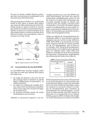90
RedesdeIngeniería
Impacto y masificación del uso de las redes GPON en Colombia frente a otras tecnologías
Viviana S. Gutierrez /Diana M. Espinosa/Cesar A. Hernández
nologías predecesoras, tal como BPON y las
antes mencionadas, por tener una capa de
transmisión completamente nueva; la red
de acceso es la parte más interesante que
se puede manejar porque se obtiene una
comunicación más rápida y eficiente entre
el operador y el usuario. El cliente obtiene
acceso a su información con una mayor ra-
pidez, mejorando la calidad del servicio de-
bido a la inmunidad que presenta frente a
ruidos electromagnéticos [16].
Utiliza un método de encapsulamiento de-
nominado GEM, el cual permite soportar
cualquier tipo de servicio como Ethernet,
TDM, ATM. GEM es un protocolo de trans-
porte síncrono basado en tramas periódi-
cas de 125 milisegundos, este se basa en
el estándar GEP (GenéricoProcedimiento-
Enmarcados) con modificaciones menores
para ser utilizada sobre redes PON [17].
Define un estándar de tasas de transmisión
de Upstream y Downstream, dependiendo
de la dirección del tráfico (ver tabla 2).
Tabla 2. Tasas de transmisión GPON [18].
Dirección de Transmis-
ión
Rata Bits
Upstream
155.52 Mbit/s
622.08 Mbit/s
1244.16 Mbit/s
2488.32 Mbit/s
Downstream
1244.16 Mbit/s
2488.32 Mbit/s
Elfuncionamientodelatrama Downstream
es en modo broadcast, lo cual permite que
la información llegue a todos los elementos
de la red, como la información llega a todos
los usuarios es necesario utilizar un siste-
ma de encriptamiento para mantener la
privacidad de las comunicaciones. La OLT
envía el tráfico donde cada ONT verifica la
dirección en el encabezado de los frames;
debido a que las ONTs reciben todo el tráfi-
co, la OLT determina y le notifica a las ONTs
dos por la misma unidad divisora pasiva,
que hace las funciones de combinador en la
otra dirección del tráfico [12].
Esto permite que el tráfico sea recolectado
desde la OLT sobre la misma fibra óptica
que envía el tráfico Downstream [13]. Par-
tiendo desde la oficina central se conecta
por medio de una fibra monomodo hacia un
Splitter cercano a los usuarios finales. Es en
este punto donde se realiza la división de la
fibra en N rutas a los suscriptores como se
muestra en la Fig. 6 [14].
Fig. 6. Diagrama general red GPON [28].
2.4 Características de una Red GPON
La red GPON tiene muchas ventajas sobre
otro tipo de redes que utilizan fibra óptica
los cuales son:
•	 Su rango de alcance es de cerca de 20
Km (aunque bajo el estándar se puede
llegar a 60Km) entre el proveedor y el
cliente final [15].
•	 Se reduce la cantidad de tendido de fi-
bra, tanto entre las distancias distribui-
doras como entre los circuitos de llega-
da al cliente [15].
•	 Se manejan elevados niveles de ancho
de banda para sus servicios.
También se conservan respecto a sus tec-
 