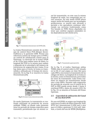 91 Vol. 2 │ No. 1 │ Enero - Junio 2011
RedesdeIngeniería
los Time Slots para el envío de los datos,
como se observa en la Figura 7 [19.
Fig. 7. Transmisión downstream red GPON [20].
La trama Downstream consiste de un blo-
que de control físico PCB (bloque decon-
trolfísico) y la partición GEM. Provee una
referencia común de tiempo para el PON y
un control de señalización común para el
Upstream. La duración de la trama GPON
es de 125μs para ambas tasas de datos. La
longitud del PCB es la misma para ambos
y depende de la velocidad y del número de
estructuras de asignación por trama. Si no
hay datos para el envío, la trama es trans-
mitida y utilizada por el tiempo de sincro-
nización. En la Fig. 8 se muestra la trama
Downstream [20].
Fig. 8. Formato trama downstream [20].
En modo Upstream, la transmisión es rea-
lizada utilizando un protocolo de acceso
múltiple TDMA, en donde cada elemento
tiene un periodo de tiempo específico para
transmitir, permitiendo que un mismo ca-
nal de transmisión, en este caso la misma
longitud de onda, sea compartido por va-
rios usuarios. De este modo GPON ofrece
mayor ancho de banda que sus tecnologías
predecesoras, es mucho más eficiente y
permite a los operadores continuar ofre-
ciendo sus servicios tradicionales como
Voz basada en TDM, líneas alquiladas sin
tener que cambiar equipos instalados en
las dependencias del cliente [21].
Fig. 9. Transmisión upstream [21].
En la Fig. 9, el trafico Upstream utiliza
TDMA, bajo el control sobre la OLT situado
en la CO, el cual asigna un time Slot para
cada ONU y sincroniza la transmisión de las
ráfagas de datos. La longitud de la trama es
la misma, como en Downstream, para todas
las tasas de transmisión. Cada trama con-
tiene un número de transmisiones desde
uno o más ONUs. Durante cada asignación
de período de acuerdo con el control de la
OLT, la ONU puede enviar desde 1 hasta 4
overhead PON y datos de usuario [22]. En
la Fig. 10, se muestra el formato del frame
Uptream.
2.5 Capacidad de utilización del Canal
de una Red GPON
En una red GPON, se asigna una longitud de
onda para el tráfico de datos (Internet, VoIP,
IPTV, etc.) downstream (1.490 nm) y otra
para el tráfico upstream (1.310 nm). Ade-
más, a través del uso de WDM (Multiplexa-
 